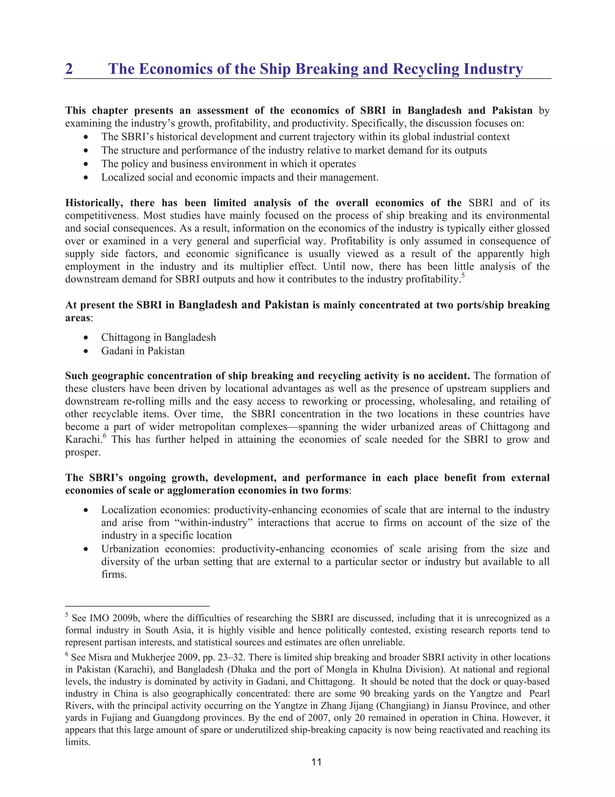 11
2 The Economics of the Ship Breaking and Recycling Industry
This chapter presents an assessment of the economics of SBRI in Bangladesh and Pakistan by
examining the industry’s growth, profitability, and productivity. Specifically, the discussion focuses on:
• The SBRI’s historical development and current trajectory within its global industrial context
• The structure and performance of the industry relative to market demand for its outputs
• The policy and business environment in which it operates
• Localized social and economic impacts and their management.
Historically, there has been limited analysis of the overall economics of the SBRI and of its
competitiveness. Most studies have mainly focused on the process of ship breaking and its environmental
and social consequences. As a result, information on the economics of the industry is typically either glossed
over or examined in a very general and superficial way. Profitability is only assumed in consequence of
supply side factors, and economic significance is usually viewed as a result of the apparently high
employment in the industry and its multiplier effect. Until now, there has been little analysis of the
downstream demand for SBRI outputs and how it contributes to the industry profitability.5
At present the SBRI in Bangladesh and Pakistan is mainly concentrated at two ports/ship breaking
areas:
• Chittagong in Bangladesh
• Gadani in Pakistan
Such geographic concentration of ship breaking and recycling activity is no accident. The formation of
these clusters have been driven by locational advantages as well as the presence of upstream suppliers and
downstream re-rolling mills and the easy access to reworking or processing, wholesaling, and retailing of
other recyclable items. Over time, the SBRI concentration in the two locations in these countries have
become a part of wider metropolitan complexes—spanning the wider urbanized areas of Chittagong and
Karachi.6
This has further helped in attaining the economies of scale needed for the SBRI to grow and
prosper.
The SBRI’s ongoing growth, development, and performance in each place benefit from external
economies of scale or agglomeration economies in two forms:
• Localization economies: productivity-enhancing economies of scale that are internal to the industry
and arise from “within-industry” interactions that accrue to firms on account of the size of the
industry in a specific location
• Urbanization economies: productivity-enhancing economies of scale arising from the size and
diversity of the urban setting that are external to a particular sector or industry but available to all
firms.
5
See IMO 2009b, where the difficulties of researching the SBRI are discussed, including that it is unrecognized as a
formal industry in South Asia, it is highly visible and hence politically contested, existing research reports tend to
represent partisan interests, and statistical sources and estimates are often unreliable.
6
See Misra and Mukherjee 2009, pp. 23–32. There is limited ship breaking and broader SBRI activity in other locations
in Pakistan (Karachi), and Bangladesh (Dhaka and the port of Mongla in Khulna Division). At national and regional
levels, the industry is dominated by activity in Gadani, and Chittagong. It should be noted that the dock or quay-based
industry in China is also geographically concentrated: there are some 90 breaking yards on the Yangtze and Pearl
Rivers, with the principal activity occurring on the Yangtze in Zhang Jijang (Changjiang) in Jiansu Province, and other
yards in Fujiang and Guangdong provinces. By the end of 2007, only 20 remained in operation in China. However, it
appears that this large amount of spare or underutilized ship-breaking capacity is now being reactivated and reaching its
limits.
 