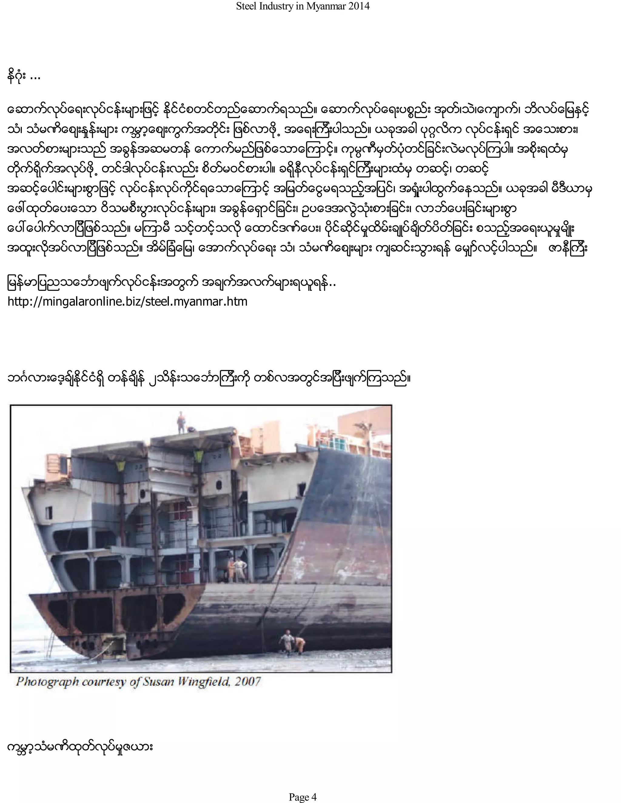 Steel Industry in Myanmar 2014
နိဂံုး ...
ေဆာက္လုပ္ေရးလုပ္ငန္းမ်ားျဖင့္ ႏိုင္ငံစတင္တည္ေဆာက္ရသည္။ ေဆာက္လုပ္ေရးပစၥည္း အုတ္၊သဲ၊ေက်ာက္၊ ဘိလပ္ေျမႏွင့္
သံ၊ သံမဏိေစ်းႏႈန္းမ်ား ကမၻာ့ေစ်းကြက္အတိုင္း ျဖစ္လာဖို႕ အေရးၾကီးပါသည္။ ယခုအခါ ပုဂၢလိက လုပ္ငန္းရွင္ အေသးစား၊
အလတ္စားမ်ားသည္ အခြန္အဆမတန္ ေကာက္မည္ျဖစ္ေသာေၾကာင့္။ ကုမၸဏီမွတ္ပံုတင္ျခင္းလဲမလုပ္ၾကပါ။ အစိုးရထံမွ
တိုက္ရိုက္အလုပ္ဖို႕ တင္ဒါလုပ္ငန္းလည္း စိတ္မဝင္စားပါ။ ခရိုနီလုပ္ငန္းရွင္ၾကီးမ်ားထံမွ တဆင့္၊ တဆင့္
အဆင့္ေပါင္းမ်ားစြာျဖင့္ လုပ္ငန္းလုပ္ကိုင္ရေသာေၾကာင့္ အျမတ္ေငြမရသည့္အျပင္၊ အရံႈးပါထြက္ေနသည္။ ယခုအခါ မီဒီယာမွ
ေဖၚထုတ္ေပးေသာ ဝိသမစီးပြားလုပ္ငန္းမ်ား၊ အခြန္ေရွာင္ျခင္း၊ ဥပေဒအလြဲသံုးစားျခင္း၊ လာဘ္ေပးျခင္းမ်ားစြာ
ေပၚေပါက္လာျပီျဖစ္သည္။ မၾကာမီ သင့္တင့္သလို ေထာင္ဒဏ္ေပး၊ ပိုင္ဆိုင္မႈထိမ္းခ်ဳပ္ခ်ိတ္ပိတ္ျခင္း စသည့္အေရးယူမႈမ်ိဳး
အထူးလိုအပ္လာျပီျဖစ္သည္။ အိမ္ျခံေျမ၊ ေအာက္လုပ္ေရး သံ၊ သံမဏိေစ်းမ်ား က်ဆင္းသြားရန္ ေမွ်ာ္လင့္ပါသည္။ ဇာနီၾကီး
ျမန္မာျပညသေဘၤာဖ်က္လုပ္ငန္းအတြက္္ အခ်က္အလက္မ်ားရယူရန္..
http://mingalaronline.biz/steel.myanmar.htm
ဘဂၤလားေဒ့ခ်္ႏိုင္ငံရွိ တန္ခ်ိန္ ၂သိန္းသေဘၤာၾကီးကို တစ္လအတြင္အျပီးဖ်က္ၾကသည္။
ကမၻာ့သံမဏိထုတ္လုပ္မႈဇယား
Page 4
 