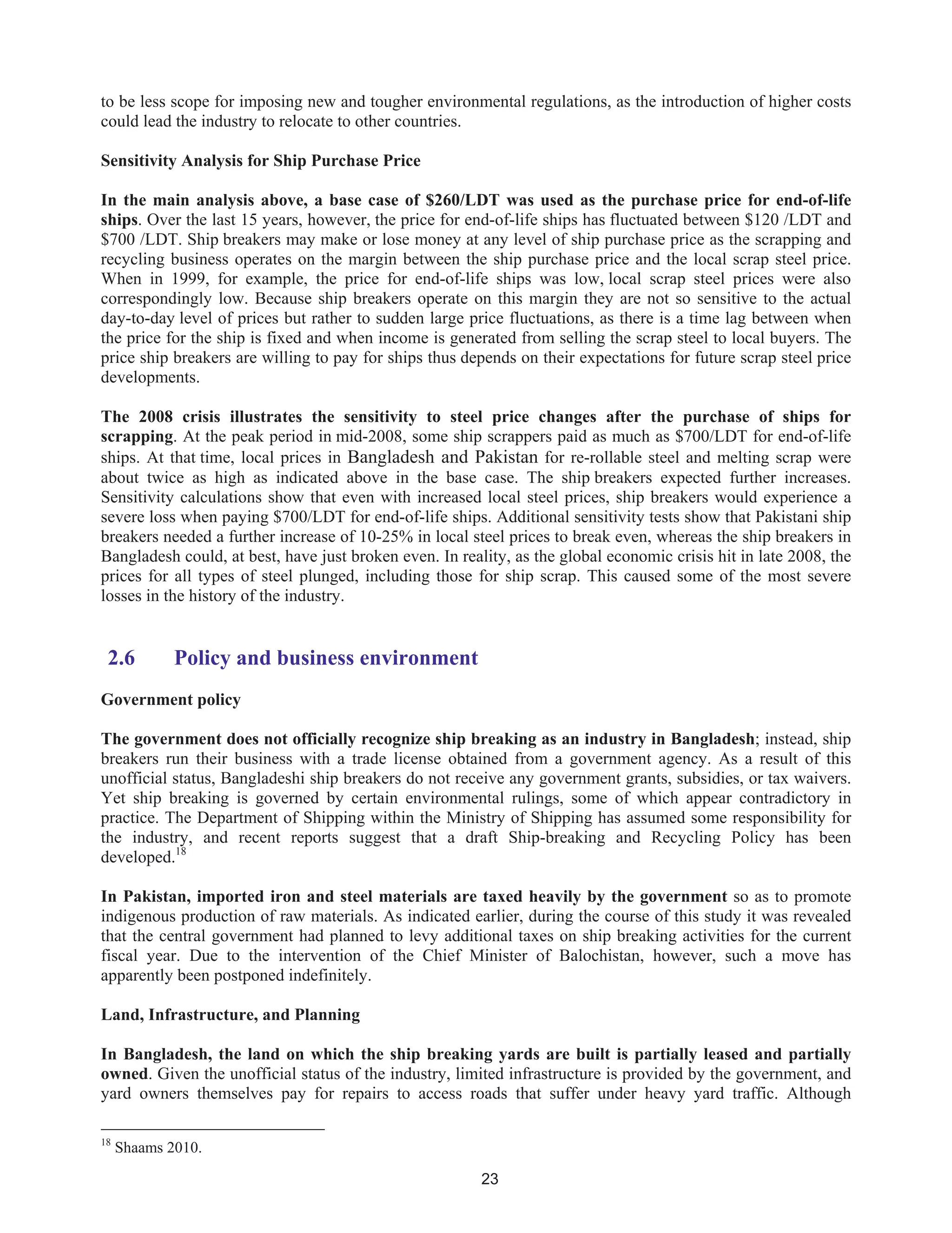 23
to be less scope for imposing new and tougher environmental regulations, as the introduction of higher costs
could lead the industry to relocate to other countries.
Sensitivity Analysis for Ship Purchase Price
In the main analysis above, a base case of $260/LDT was used as the purchase price for end-of-life
ships. Over the last 15 years, however, the price for end-of-life ships has fluctuated between $120 /LDT and
$700 /LDT. Ship breakers may make or lose money at any level of ship purchase price as the scrapping and
recycling business operates on the margin between the ship purchase price and the local scrap steel price.
When in 1999, for example, the price for end-of-life ships was low, local scrap steel prices were also
correspondingly low. Because ship breakers operate on this margin they are not so sensitive to the actual
day-to-day level of prices but rather to sudden large price fluctuations, as there is a time lag between when
the price for the ship is fixed and when income is generated from selling the scrap steel to local buyers. The
price ship breakers are willing to pay for ships thus depends on their expectations for future scrap steel price
developments.
The 2008 crisis illustrates the sensitivity to steel price changes after the purchase of ships for
scrapping. At the peak period in mid-2008, some ship scrappers paid as much as $700/LDT for end-of-life
ships. At that time, local prices in Bangladesh and Pakistan for re-rollable steel and melting scrap were
about twice as high as indicated above in the base case. The ship breakers expected further increases.
Sensitivity calculations show that even with increased local steel prices, ship breakers would experience a
severe loss when paying $700/LDT for end-of-life ships. Additional sensitivity tests show that Pakistani ship
breakers needed a further increase of 10-25% in local steel prices to break even, whereas the ship breakers in
Bangladesh could, at best, have just broken even. In reality, as the global economic crisis hit in late 2008, the
prices for all types of steel plunged, including those for ship scrap. This caused some of the most severe
losses in the history of the industry.
2.6 Policy and business environment
Government policy
The government does not officially recognize ship breaking as an industry in Bangladesh; instead, ship
breakers run their business with a trade license obtained from a government agency. As a result of this
unofficial status, Bangladeshi ship breakers do not receive any government grants, subsidies, or tax waivers.
Yet ship breaking is governed by certain environmental rulings, some of which appear contradictory in
practice. The Department of Shipping within the Ministry of Shipping has assumed some responsibility for
the industry, and recent reports suggest that a draft Ship-breaking and Recycling Policy has been
developed.18
In Pakistan, imported iron and steel materials are taxed heavily by the government so as to promote
indigenous production of raw materials. As indicated earlier, during the course of this study it was revealed
that the central government had planned to levy additional taxes on ship breaking activities for the current
fiscal year. Due to the intervention of the Chief Minister of Balochistan, however, such a move has
apparently been postponed indefinitely.
Land, Infrastructure, and Planning
In Bangladesh, the land on which the ship breaking yards are built is partially leased and partially
owned. Given the unofficial status of the industry, limited infrastructure is provided by the government, and
yard owners themselves pay for repairs to access roads that suffer under heavy yard traffic. Although
18
Shaams 2010.
 