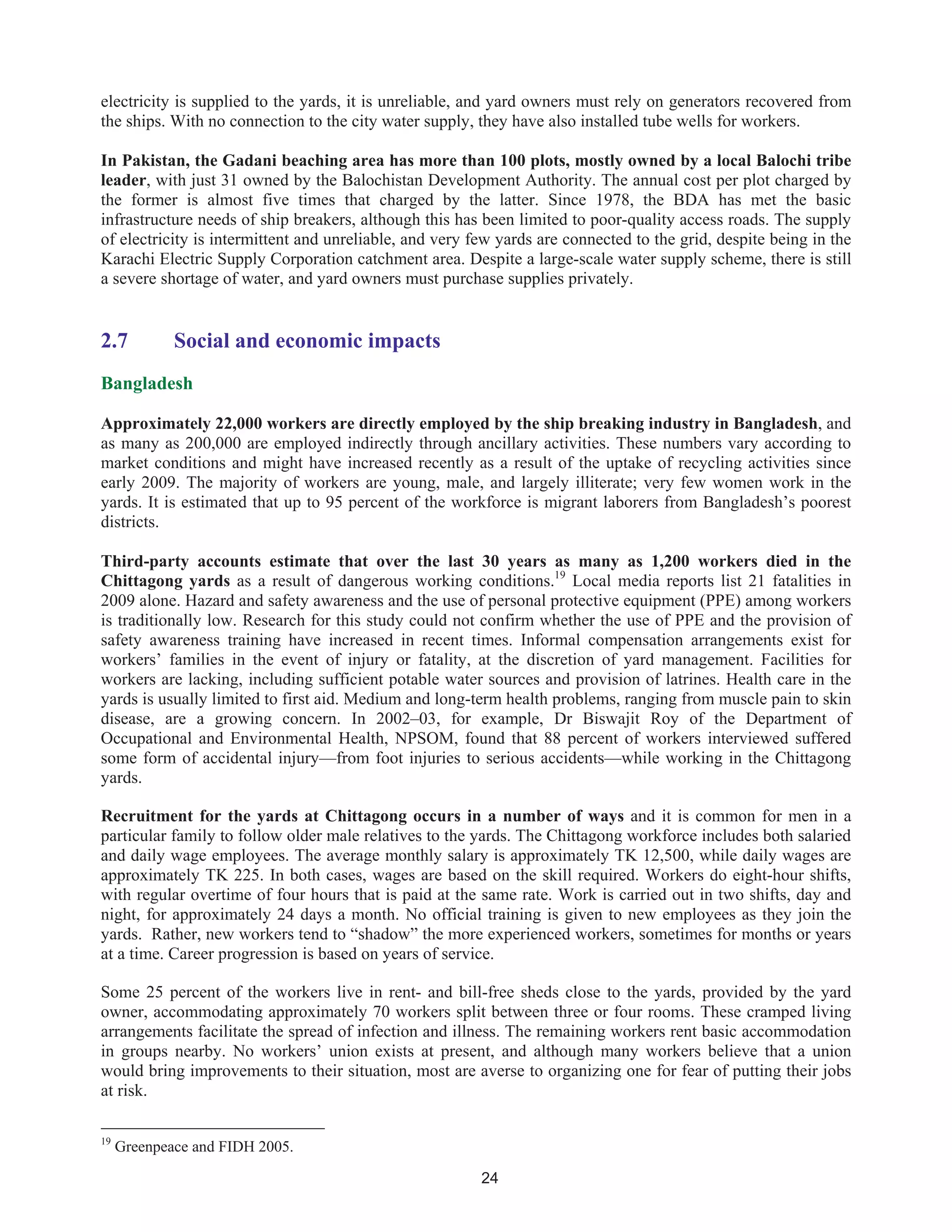 24
electricity is supplied to the yards, it is unreliable, and yard owners must rely on generators recovered from
the ships. With no connection to the city water supply, they have also installed tube wells for workers.
In Pakistan, the Gadani beaching area has more than 100 plots, mostly owned by a local Balochi tribe
leader, with just 31 owned by the Balochistan Development Authority. The annual cost per plot charged by
the former is almost five times that charged by the latter. Since 1978, the BDA has met the basic
infrastructure needs of ship breakers, although this has been limited to poor-quality access roads. The supply
of electricity is intermittent and unreliable, and very few yards are connected to the grid, despite being in the
Karachi Electric Supply Corporation catchment area. Despite a large-scale water supply scheme, there is still
a severe shortage of water, and yard owners must purchase supplies privately.
2.7 Social and economic impacts
Bangladesh
Approximately 22,000 workers are directly employed by the ship breaking industry in Bangladesh, and
as many as 200,000 are employed indirectly through ancillary activities. These numbers vary according to
market conditions and might have increased recently as a result of the uptake of recycling activities since
early 2009. The majority of workers are young, male, and largely illiterate; very few women work in the
yards. It is estimated that up to 95 percent of the workforce is migrant laborers from Bangladesh’s poorest
districts.
Third-party accounts estimate that over the last 30 years as many as 1,200 workers died in the
Chittagong yards as a result of dangerous working conditions.19
Local media reports list 21 fatalities in
2009 alone. Hazard and safety awareness and the use of personal protective equipment (PPE) among workers
is traditionally low. Research for this study could not confirm whether the use of PPE and the provision of
safety awareness training have increased in recent times. Informal compensation arrangements exist for
workers’ families in the event of injury or fatality, at the discretion of yard management. Facilities for
workers are lacking, including sufficient potable water sources and provision of latrines. Health care in the
yards is usually limited to first aid. Medium and long-term health problems, ranging from muscle pain to skin
disease, are a growing concern. In 2002–03, for example, Dr Biswajit Roy of the Department of
Occupational and Environmental Health, NPSOM, found that 88 percent of workers interviewed suffered
some form of accidental injury—from foot injuries to serious accidents—while working in the Chittagong
yards.
Recruitment for the yards at Chittagong occurs in a number of ways and it is common for men in a
particular family to follow older male relatives to the yards. The Chittagong workforce includes both salaried
and daily wage employees. The average monthly salary is approximately TK 12,500, while daily wages are
approximately TK 225. In both cases, wages are based on the skill required. Workers do eight-hour shifts,
with regular overtime of four hours that is paid at the same rate. Work is carried out in two shifts, day and
night, for approximately 24 days a month. No official training is given to new employees as they join the
yards. Rather, new workers tend to “shadow” the more experienced workers, sometimes for months or years
at a time. Career progression is based on years of service.
Some 25 percent of the workers live in rent- and bill-free sheds close to the yards, provided by the yard
owner, accommodating approximately 70 workers split between three or four rooms. These cramped living
arrangements facilitate the spread of infection and illness. The remaining workers rent basic accommodation
in groups nearby. No workers’ union exists at present, and although many workers believe that a union
would bring improvements to their situation, most are averse to organizing one for fear of putting their jobs
at risk.
19
Greenpeace and FIDH 2005.
 