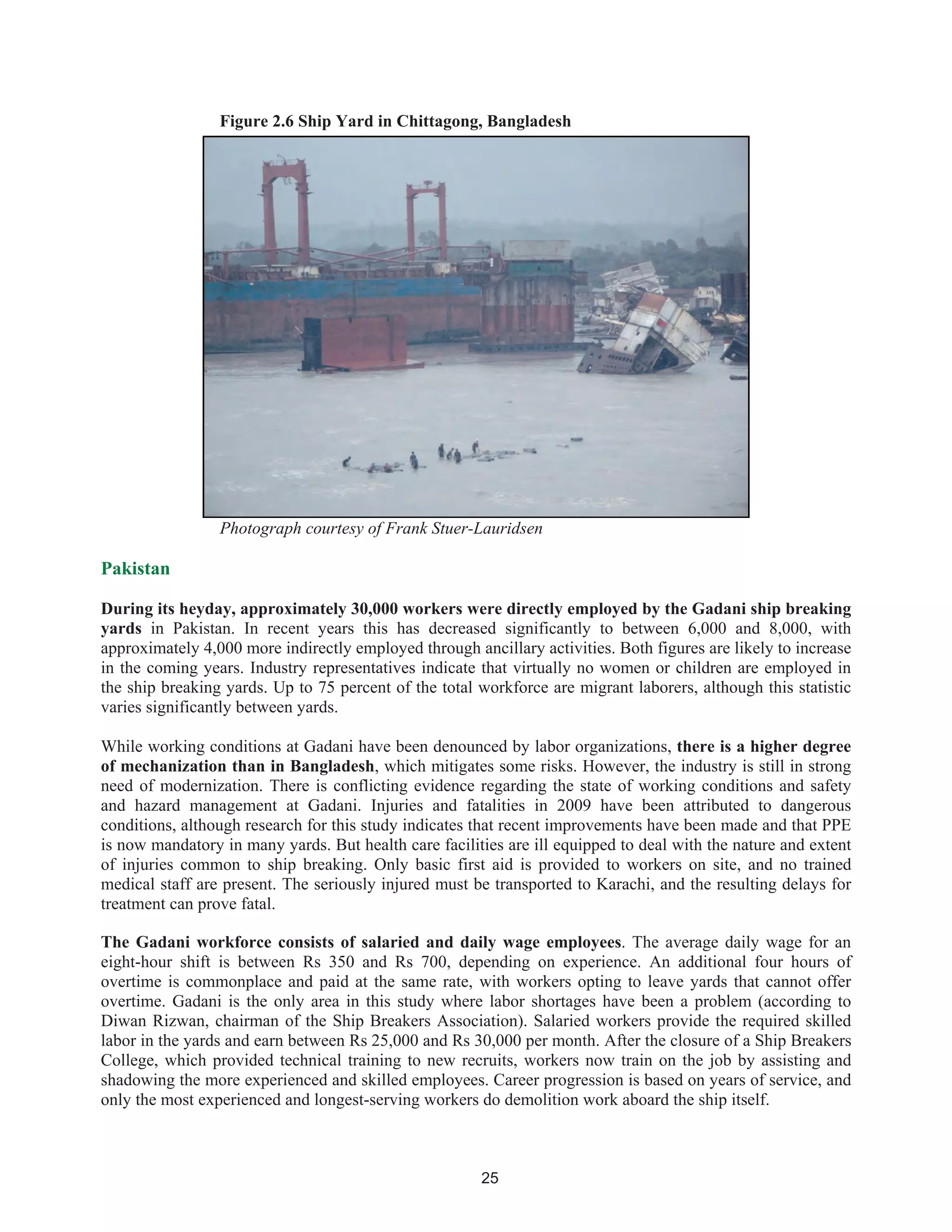 25
Figure 2.6 Ship Yard in Chittagong, Bangladesh
Photograph courtesy of Frank Stuer-Lauridsen
Pakistan
During its heyday, approximately 30,000 workers were directly employed by the Gadani ship breaking
yards in Pakistan. In recent years this has decreased significantly to between 6,000 and 8,000, with
approximately 4,000 more indirectly employed through ancillary activities. Both figures are likely to increase
in the coming years. Industry representatives indicate that virtually no women or children are employed in
the ship breaking yards. Up to 75 percent of the total workforce are migrant laborers, although this statistic
varies significantly between yards.
While working conditions at Gadani have been denounced by labor organizations, there is a higher degree
of mechanization than in Bangladesh, which mitigates some risks. However, the industry is still in strong
need of modernization. There is conflicting evidence regarding the state of working conditions and safety
and hazard management at Gadani. Injuries and fatalities in 2009 have been attributed to dangerous
conditions, although research for this study indicates that recent improvements have been made and that PPE
is now mandatory in many yards. But health care facilities are ill equipped to deal with the nature and extent
of injuries common to ship breaking. Only basic first aid is provided to workers on site, and no trained
medical staff are present. The seriously injured must be transported to Karachi, and the resulting delays for
treatment can prove fatal.
The Gadani workforce consists of salaried and daily wage employees. The average daily wage for an
eight-hour shift is between Rs 350 and Rs 700, depending on experience. An additional four hours of
overtime is commonplace and paid at the same rate, with workers opting to leave yards that cannot offer
overtime. Gadani is the only area in this study where labor shortages have been a problem (according to
Diwan Rizwan, chairman of the Ship Breakers Association). Salaried workers provide the required skilled
labor in the yards and earn between Rs 25,000 and Rs 30,000 per month. After the closure of a Ship Breakers
College, which provided technical training to new recruits, workers now train on the job by assisting and
shadowing the more experienced and skilled employees. Career progression is based on years of service, and
only the most experienced and longest-serving workers do demolition work aboard the ship itself.
 
