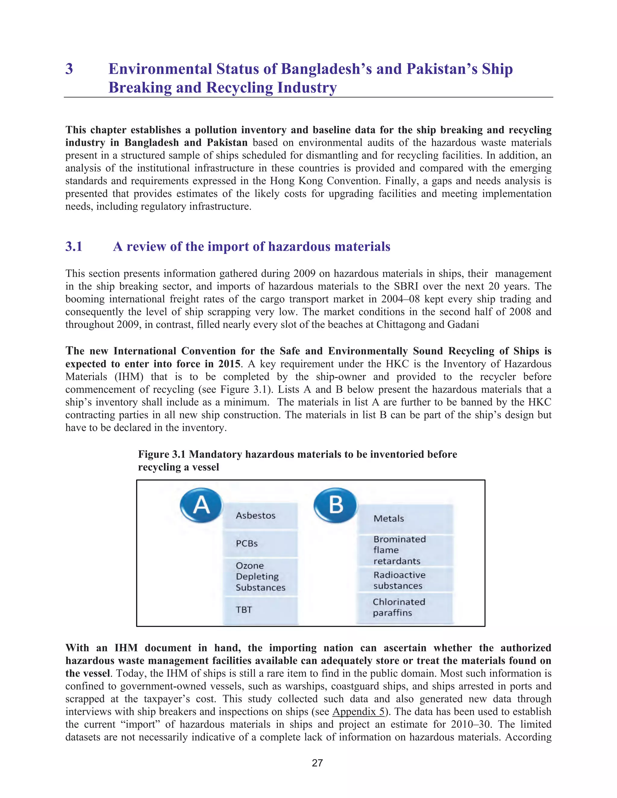 27
3 Environmental Status of Bangladesh’s and Pakistan’s Ship
Breaking and Recycling Industry
This chapter establishes a pollution inventory and baseline data for the ship breaking and recycling
industry in Bangladesh and Pakistan based on environmental audits of the hazardous waste materials
present in a structured sample of ships scheduled for dismantling and for recycling facilities. In addition, an
analysis of the institutional infrastructure in these countries is provided and compared with the emerging
standards and requirements expressed in the Hong Kong Convention. Finally, a gaps and needs analysis is
presented that provides estimates of the likely costs for upgrading facilities and meeting implementation
needs, including regulatory infrastructure.
3.1 A review of the import of hazardous materials
This section presents information gathered during 2009 on hazardous materials in ships, their management
in the ship breaking sector, and imports of hazardous materials to the SBRI over the next 20 years. The
booming international freight rates of the cargo transport market in 2004–08 kept every ship trading and
consequently the level of ship scrapping very low. The market conditions in the second half of 2008 and
throughout 2009, in contrast, filled nearly every slot of the beaches at Chittagong and Gadani
The new International Convention for the Safe and Environmentally Sound Recycling of Ships is
expected to enter into force in 2015. A key requirement under the HKC is the Inventory of Hazardous
Materials (IHM) that is to be completed by the ship-owner and provided to the recycler before
commencement of recycling (see Figure 3.1). Lists A and B below present the hazardous materials that a
ship’s inventory shall include as a minimum. The materials in list A are further to be banned by the HKC
contracting parties in all new ship construction. The materials in list B can be part of the ship’s design but
have to be declared in the inventory.
Figure 3.1 Mandatory hazardous materials to be inventoried before
recycling a vessel
With an IHM document in hand, the importing nation can ascertain whether the authorized
hazardous waste management facilities available can adequately store or treat the materials found on
the vessel. Today, the IHM of ships is still a rare item to find in the public domain. Most such information is
confined to government-owned vessels, such as warships, coastguard ships, and ships arrested in ports and
scrapped at the taxpayer’s cost. This study collected such data and also generated new data through
interviews with ship breakers and inspections on ships (see Appendix 5). The data has been used to establish
the current “import” of hazardous materials in ships and project an estimate for 2010–30. The limited
datasets are not necessarily indicative of a complete lack of information on hazardous materials. According
 
