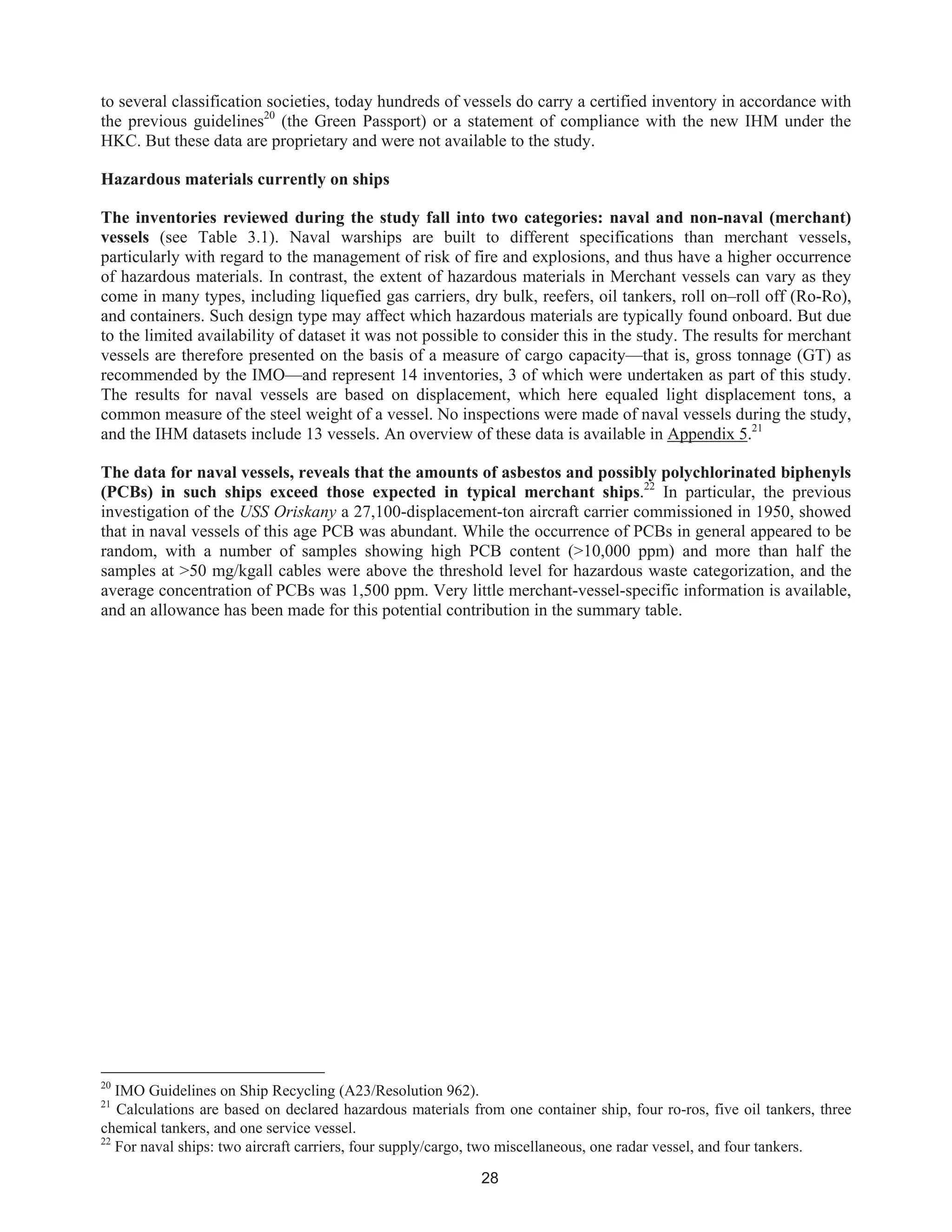 28
to several classification societies, today hundreds of vessels do carry a certified inventory in accordance with
the previous guidelines20
(the Green Passport) or a statement of compliance with the new IHM under the
HKC. But these data are proprietary and were not available to the study.
Hazardous materials currently on ships
The inventories reviewed during the study fall into two categories: naval and non-naval (merchant)
vessels (see Table 3.1). Naval warships are built to different specifications than merchant vessels,
particularly with regard to the management of risk of fire and explosions, and thus have a higher occurrence
of hazardous materials. In contrast, the extent of hazardous materials in Merchant vessels can vary as they
come in many types, including liquefied gas carriers, dry bulk, reefers, oil tankers, roll on–roll off (Ro-Ro),
and containers. Such design type may affect which hazardous materials are typically found onboard. But due
to the limited availability of dataset it was not possible to consider this in the study. The results for merchant
vessels are therefore presented on the basis of a measure of cargo capacity—that is, gross tonnage (GT) as
recommended by the IMO—and represent 14 inventories, 3 of which were undertaken as part of this study.
The results for naval vessels are based on displacement, which here equaled light displacement tons, a
common measure of the steel weight of a vessel. No inspections were made of naval vessels during the study,
and the IHM datasets include 13 vessels. An overview of these data is available in Appendix 5.21
The data for naval vessels, reveals that the amounts of asbestos and possibly polychlorinated biphenyls
(PCBs) in such ships exceed those expected in typical merchant ships.22
In particular, the previous
investigation of the USS Oriskany a 27,100-displacement-ton aircraft carrier commissioned in 1950, showed
that in naval vessels of this age PCB was abundant. While the occurrence of PCBs in general appeared to be
random, with a number of samples showing high PCB content (>10,000 ppm) and more than half the
samples at >50 mg/kgall cables were above the threshold level for hazardous waste categorization, and the
average concentration of PCBs was 1,500 ppm. Very little merchant-vessel-specific information is available,
and an allowance has been made for this potential contribution in the summary table.
20
IMO Guidelines on Ship Recycling (A23/Resolution 962).
21
Calculations are based on declared hazardous materials from one container ship, four ro-ros, five oil tankers, three
chemical tankers, and one service vessel.
22
For naval ships: two aircraft carriers, four supply/cargo, two miscellaneous, one radar vessel, and four tankers.
 
