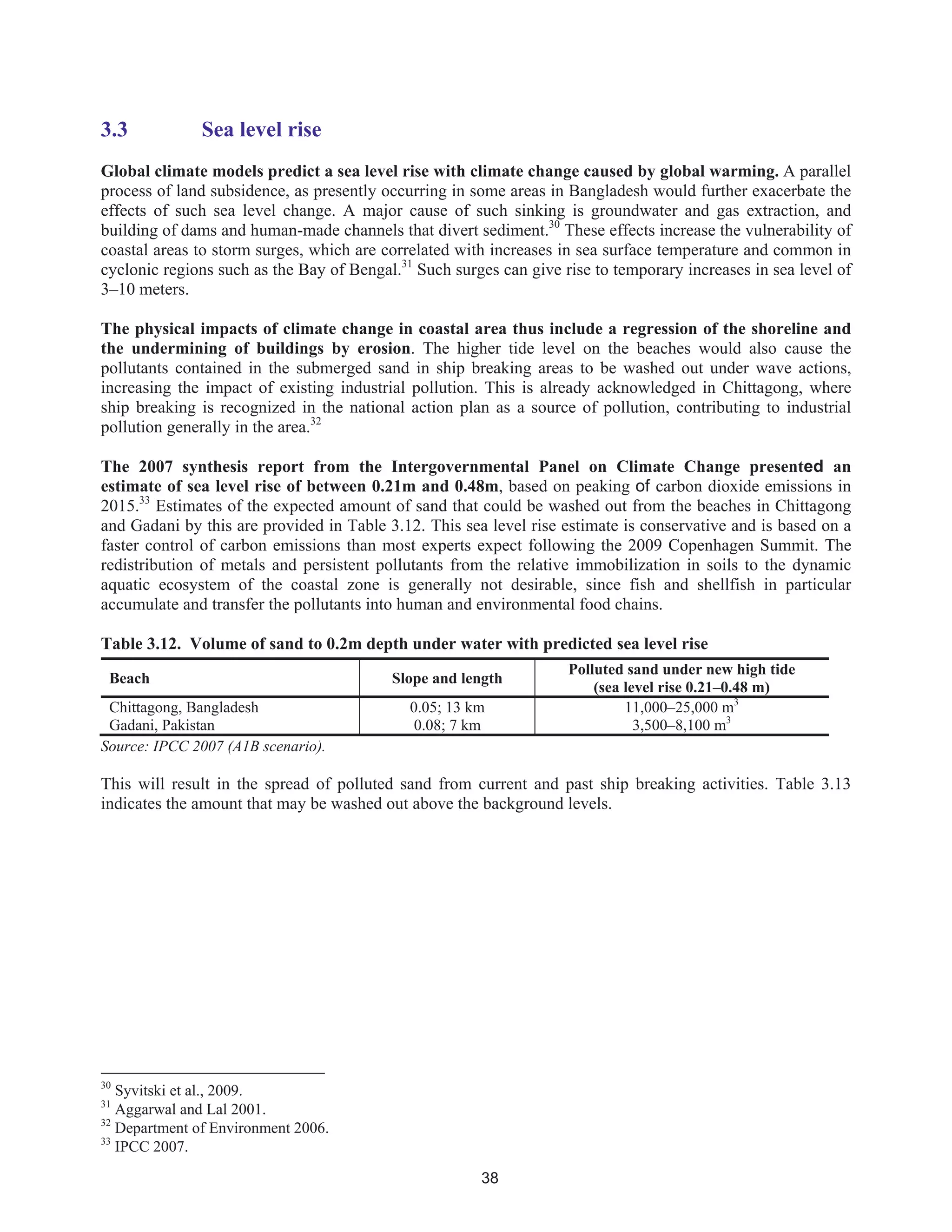 38
3.3 Sea level rise
Global climate models predict a sea level rise with climate change caused by global warming. A parallel
process of land subsidence, as presently occurring in some areas in Bangladesh would further exacerbate the
effects of such sea level change. A major cause of such sinking is groundwater and gas extraction, and
building of dams and human-made channels that divert sediment.30
These effects increase the vulnerability of
coastal areas to storm surges, which are correlated with increases in sea surface temperature and common in
cyclonic regions such as the Bay of Bengal.31
Such surges can give rise to temporary increases in sea level of
3–10 meters.
The physical impacts of climate change in coastal area thus include a regression of the shoreline and
the undermining of buildings by erosion. The higher tide level on the beaches would also cause the
pollutants contained in the submerged sand in ship breaking areas to be washed out under wave actions,
increasing the impact of existing industrial pollution. This is already acknowledged in Chittagong, where
ship breaking is recognized in the national action plan as a source of pollution, contributing to industrial
pollution generally in the area.32
The 2007 synthesis report from the Intergovernmental Panel on Climate Change presented an
estimate of sea level rise of between 0.21m and 0.48m, based on peaking of carbon dioxide emissions in
2015.33
Estimates of the expected amount of sand that could be washed out from the beaches in Chittagong
and Gadani by this are provided in Table 3.12. This sea level rise estimate is conservative and is based on a
faster control of carbon emissions than most experts expect following the 2009 Copenhagen Summit. The
redistribution of metals and persistent pollutants from the relative immobilization in soils to the dynamic
aquatic ecosystem of the coastal zone is generally not desirable, since fish and shellfish in particular
accumulate and transfer the pollutants into human and environmental food chains.
Table 3.12. Volume of sand to 0.2m depth under water with predicted sea level rise
Beach Slope and length
Polluted sand under new high tide
(sea level rise 0.21–0.48 m)
Chittagong, Bangladesh 0.05; 13 km 11,000–25,000 m3
Gadani, Pakistan 0.08; 7 km 3,500–8,100 m3
Source: IPCC 2007 (A1B scenario).
This will result in the spread of polluted sand from current and past ship breaking activities. Table 3.13
indicates the amount that may be washed out above the background levels.
30
Syvitski et al., 2009.
31
Aggarwal and Lal 2001.
32
Department of Environment 2006.
33
IPCC 2007.
 