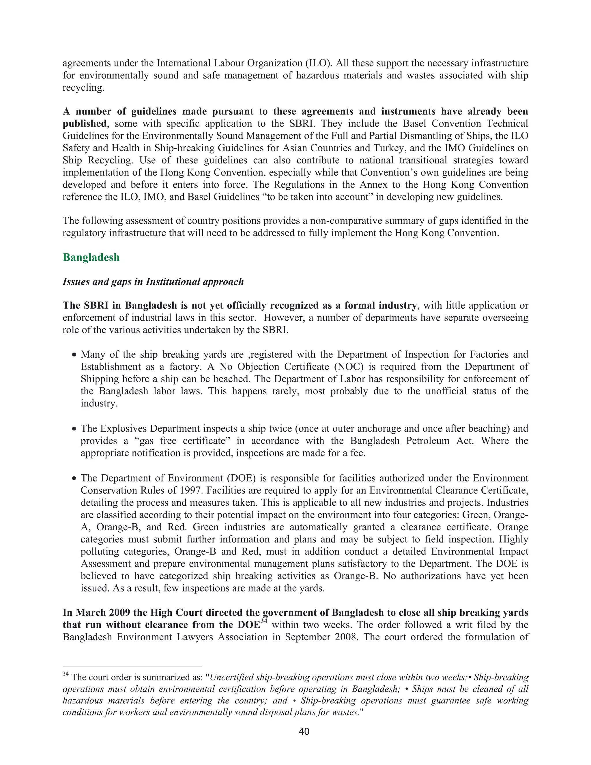 40
agreements under the International Labour Organization (ILO). All these support the necessary infrastructure
for environmentally sound and safe management of hazardous materials and wastes associated with ship
recycling.
A number of guidelines made pursuant to these agreements and instruments have already been
published, some with specific application to the SBRI. They include the Basel Convention Technical
Guidelines for the Environmentally Sound Management of the Full and Partial Dismantling of Ships, the ILO
Safety and Health in Ship-breaking Guidelines for Asian Countries and Turkey, and the IMO Guidelines on
Ship Recycling. Use of these guidelines can also contribute to national transitional strategies toward
implementation of the Hong Kong Convention, especially while that Convention’s own guidelines are being
developed and before it enters into force. The Regulations in the Annex to the Hong Kong Convention
reference the ILO, IMO, and Basel Guidelines “to be taken into account” in developing new guidelines.
The following assessment of country positions provides a non-comparative summary of gaps identified in the
regulatory infrastructure that will need to be addressed to fully implement the Hong Kong Convention.
Bangladesh
Issues and gaps in Institutional approach
The SBRI in Bangladesh is not yet officially recognized as a formal industry, with little application or
enforcement of industrial laws in this sector. However, a number of departments have separate overseeing
role of the various activities undertaken by the SBRI.
• Many of the ship breaking yards are ,registered with the Department of Inspection for Factories and
Establishment as a factory. A No Objection Certificate (NOC) is required from the Department of
Shipping before a ship can be beached. The Department of Labor has responsibility for enforcement of
the Bangladesh labor laws. This happens rarely, most probably due to the unofficial status of the
industry.
• The Explosives Department inspects a ship twice (once at outer anchorage and once after beaching) and
provides a “gas free certificate” in accordance with the Bangladesh Petroleum Act. Where the
appropriate notification is provided, inspections are made for a fee.
• The Department of Environment (DOE) is responsible for facilities authorized under the Environment
Conservation Rules of 1997. Facilities are required to apply for an Environmental Clearance Certificate,
detailing the process and measures taken. This is applicable to all new industries and projects. Industries
are classified according to their potential impact on the environment into four categories: Green, Orange-
A, Orange-B, and Red. Green industries are automatically granted a clearance certificate. Orange
categories must submit further information and plans and may be subject to field inspection. Highly
polluting categories, Orange-B and Red, must in addition conduct a detailed Environmental Impact
Assessment and prepare environmental management plans satisfactory to the Department. The DOE is
believed to have categorized ship breaking activities as Orange-B. No authorizations have yet been
issued. As a result, few inspections are made at the yards.
In March 2009 the High Court directed the government of Bangladesh to close all ship breaking yards
that run without clearance from the DOE34
within two weeks. The order followed a writ filed by the
Bangladesh Environment Lawyers Association in September 2008. The court ordered the formulation of
34
The court order is summarized as: "Uncertified ship-breaking operations must close within two weeks;• Ship-breaking
operations must obtain environmental certification before operating in Bangladesh; • Ships must be cleaned of all
hazardous materials before entering the country; and • Ship-breaking operations must guarantee safe working
conditions for workers and environmentally sound disposal plans for wastes."
 