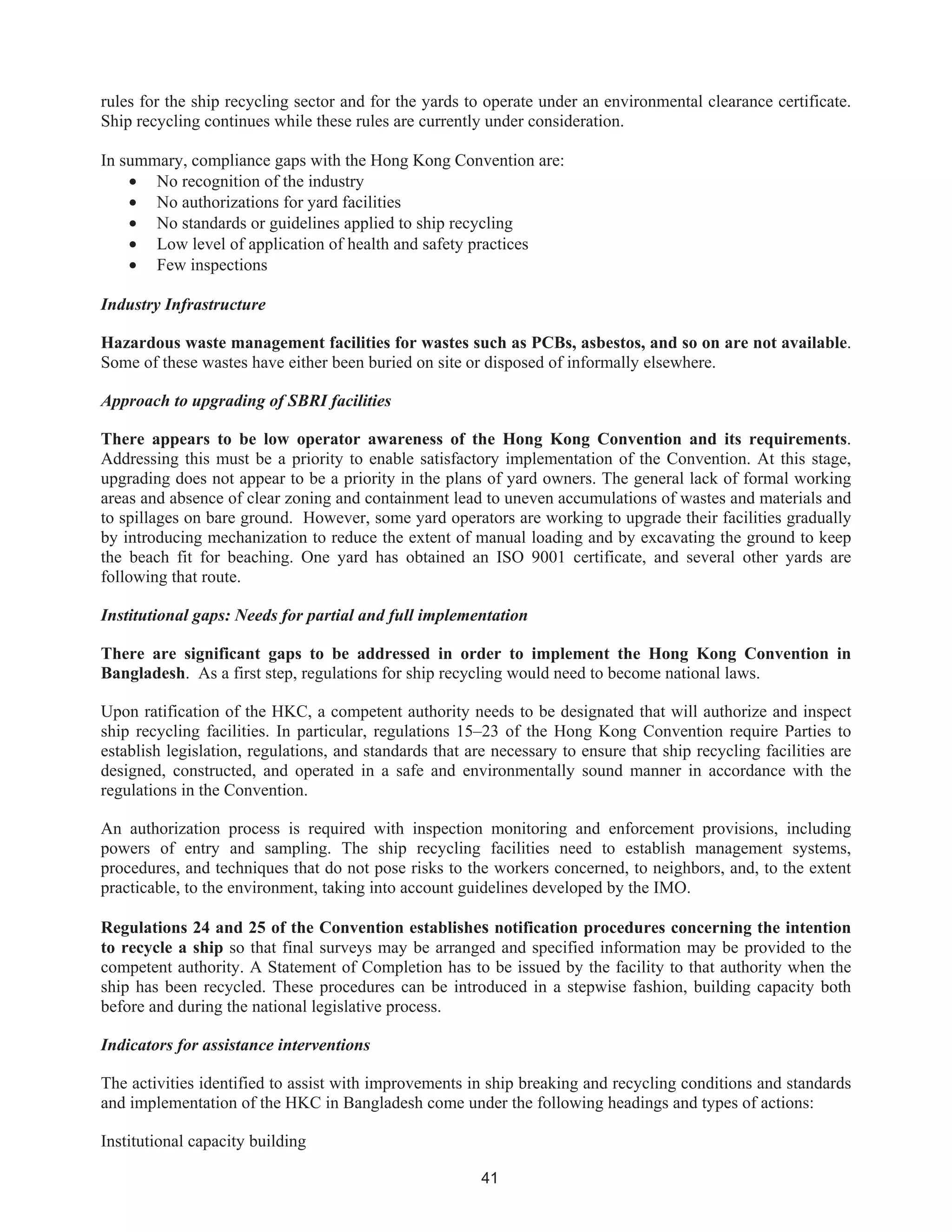 41
rules for the ship recycling sector and for the yards to operate under an environmental clearance certificate.
Ship recycling continues while these rules are currently under consideration.
In summary, compliance gaps with the Hong Kong Convention are:
• No recognition of the industry
• No authorizations for yard facilities
• No standards or guidelines applied to ship recycling
• Low level of application of health and safety practices
• Few inspections
Industry Infrastructure
Hazardous waste management facilities for wastes such as PCBs, asbestos, and so on are not available.
Some of these wastes have either been buried on site or disposed of informally elsewhere.
Approach to upgrading of SBRI facilities
There appears to be low operator awareness of the Hong Kong Convention and its requirements.
Addressing this must be a priority to enable satisfactory implementation of the Convention. At this stage,
upgrading does not appear to be a priority in the plans of yard owners. The general lack of formal working
areas and absence of clear zoning and containment lead to uneven accumulations of wastes and materials and
to spillages on bare ground. However, some yard operators are working to upgrade their facilities gradually
by introducing mechanization to reduce the extent of manual loading and by excavating the ground to keep
the beach fit for beaching. One yard has obtained an ISO 9001 certificate, and several other yards are
following that route.
Institutional gaps: Needs for partial and full implementation
There are significant gaps to be addressed in order to implement the Hong Kong Convention in
Bangladesh. As a first step, regulations for ship recycling would need to become national laws.
Upon ratification of the HKC, a competent authority needs to be designated that will authorize and inspect
ship recycling facilities. In particular, regulations 15–23 of the Hong Kong Convention require Parties to
establish legislation, regulations, and standards that are necessary to ensure that ship recycling facilities are
designed, constructed, and operated in a safe and environmentally sound manner in accordance with the
regulations in the Convention.
An authorization process is required with inspection monitoring and enforcement provisions, including
powers of entry and sampling. The ship recycling facilities need to establish management systems,
procedures, and techniques that do not pose risks to the workers concerned, to neighbors, and, to the extent
practicable, to the environment, taking into account guidelines developed by the IMO.
Regulations 24 and 25 of the Convention establishes notification procedures concerning the intention
to recycle a ship so that final surveys may be arranged and specified information may be provided to the
competent authority. A Statement of Completion has to be issued by the facility to that authority when the
ship has been recycled. These procedures can be introduced in a stepwise fashion, building capacity both
before and during the national legislative process.
Indicators for assistance interventions
The activities identified to assist with improvements in ship breaking and recycling conditions and standards
and implementation of the HKC in Bangladesh come under the following headings and types of actions:
Institutional capacity building
 