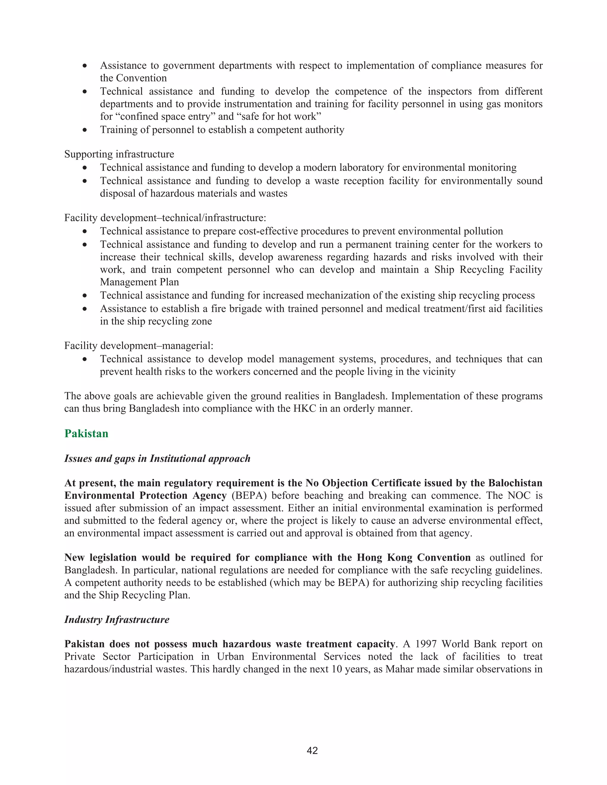 42
• Assistance to government departments with respect to implementation of compliance measures for
the Convention
• Technical assistance and funding to develop the competence of the inspectors from different
departments and to provide instrumentation and training for facility personnel in using gas monitors
for “confined space entry” and “safe for hot work”
• Training of personnel to establish a competent authority
Supporting infrastructure
• Technical assistance and funding to develop a modern laboratory for environmental monitoring
• Technical assistance and funding to develop a waste reception facility for environmentally sound
disposal of hazardous materials and wastes
Facility development–technical/infrastructure:
• Technical assistance to prepare cost-effective procedures to prevent environmental pollution
• Technical assistance and funding to develop and run a permanent training center for the workers to
increase their technical skills, develop awareness regarding hazards and risks involved with their
work, and train competent personnel who can develop and maintain a Ship Recycling Facility
Management Plan
• Technical assistance and funding for increased mechanization of the existing ship recycling process
• Assistance to establish a fire brigade with trained personnel and medical treatment/first aid facilities
in the ship recycling zone
Facility development–managerial:
• Technical assistance to develop model management systems, procedures, and techniques that can
prevent health risks to the workers concerned and the people living in the vicinity
The above goals are achievable given the ground realities in Bangladesh. Implementation of these programs
can thus bring Bangladesh into compliance with the HKC in an orderly manner.
Pakistan
Issues and gaps in Institutional approach
At present, the main regulatory requirement is the No Objection Certificate issued by the Balochistan
Environmental Protection Agency (BEPA) before beaching and breaking can commence. The NOC is
issued after submission of an impact assessment. Either an initial environmental examination is performed
and submitted to the federal agency or, where the project is likely to cause an adverse environmental effect,
an environmental impact assessment is carried out and approval is obtained from that agency.
New legislation would be required for compliance with the Hong Kong Convention as outlined for
Bangladesh. In particular, national regulations are needed for compliance with the safe recycling guidelines.
A competent authority needs to be established (which may be BEPA) for authorizing ship recycling facilities
and the Ship Recycling Plan.
Industry Infrastructure
Pakistan does not possess much hazardous waste treatment capacity. A 1997 World Bank report on
Private Sector Participation in Urban Environmental Services noted the lack of facilities to treat
hazardous/industrial wastes. This hardly changed in the next 10 years, as Mahar made similar observations in
 