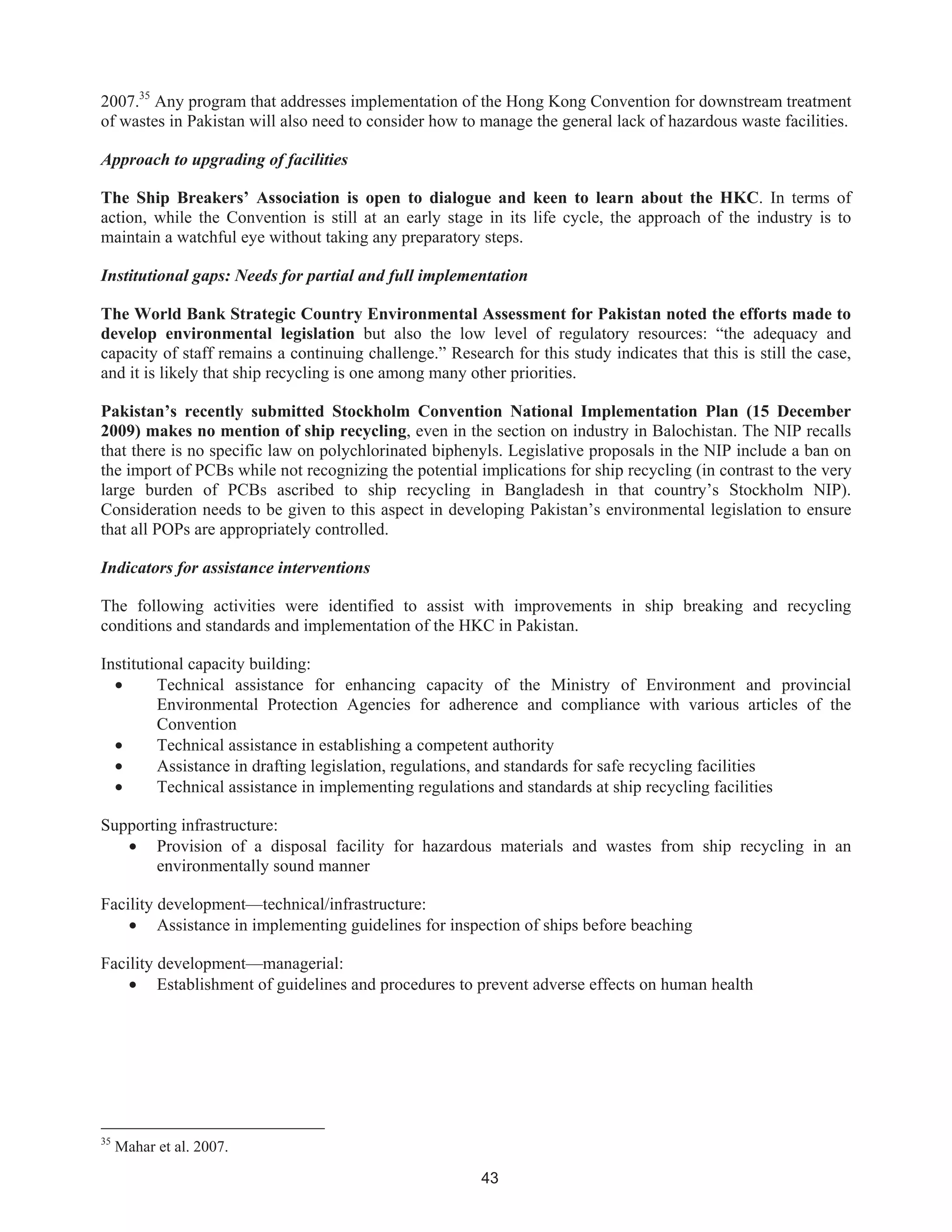 43
2007.35
Any program that addresses implementation of the Hong Kong Convention for downstream treatment
of wastes in Pakistan will also need to consider how to manage the general lack of hazardous waste facilities.
Approach to upgrading of facilities
The Ship Breakers’ Association is open to dialogue and keen to learn about the HKC. In terms of
action, while the Convention is still at an early stage in its life cycle, the approach of the industry is to
maintain a watchful eye without taking any preparatory steps.
Institutional gaps: Needs for partial and full implementation
The World Bank Strategic Country Environmental Assessment for Pakistan noted the efforts made to
develop environmental legislation but also the low level of regulatory resources: “the adequacy and
capacity of staff remains a continuing challenge.” Research for this study indicates that this is still the case,
and it is likely that ship recycling is one among many other priorities.
Pakistan’s recently submitted Stockholm Convention National Implementation Plan (15 December
2009) makes no mention of ship recycling, even in the section on industry in Balochistan. The NIP recalls
that there is no specific law on polychlorinated biphenyls. Legislative proposals in the NIP include a ban on
the import of PCBs while not recognizing the potential implications for ship recycling (in contrast to the very
large burden of PCBs ascribed to ship recycling in Bangladesh in that country’s Stockholm NIP).
Consideration needs to be given to this aspect in developing Pakistan’s environmental legislation to ensure
that all POPs are appropriately controlled.
Indicators for assistance interventions
The following activities were identified to assist with improvements in ship breaking and recycling
conditions and standards and implementation of the HKC in Pakistan.
Institutional capacity building:
• Technical assistance for enhancing capacity of the Ministry of Environment and provincial
Environmental Protection Agencies for adherence and compliance with various articles of the
Convention
• Technical assistance in establishing a competent authority
• Assistance in drafting legislation, regulations, and standards for safe recycling facilities
• Technical assistance in implementing regulations and standards at ship recycling facilities
Supporting infrastructure:
• Provision of a disposal facility for hazardous materials and wastes from ship recycling in an
environmentally sound manner
Facility development—technical/infrastructure:
• Assistance in implementing guidelines for inspection of ships before beaching
Facility development—managerial:
• Establishment of guidelines and procedures to prevent adverse effects on human health
35
Mahar et al. 2007.
 