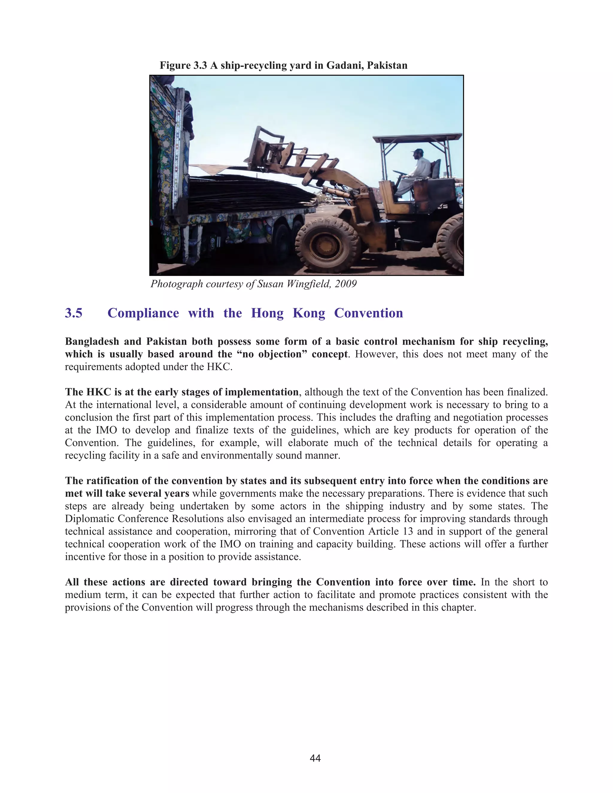 44
Figure 3.3 A ship-recycling yard in Gadani, Pakistan
Photograph courtesy of Susan Wingfield, 2009
3.5 Compliance with the Hong Kong Convention
Bangladesh and Pakistan both possess some form of a basic control mechanism for ship recycling,
which is usually based around the “no objection” concept. However, this does not meet many of the
requirements adopted under the HKC.
The HKC is at the early stages of implementation, although the text of the Convention has been finalized.
At the international level, a considerable amount of continuing development work is necessary to bring to a
conclusion the first part of this implementation process. This includes the drafting and negotiation processes
at the IMO to develop and finalize texts of the guidelines, which are key products for operation of the
Convention. The guidelines, for example, will elaborate much of the technical details for operating a
recycling facility in a safe and environmentally sound manner.
The ratification of the convention by states and its subsequent entry into force when the conditions are
met will take several years while governments make the necessary preparations. There is evidence that such
steps are already being undertaken by some actors in the shipping industry and by some states. The
Diplomatic Conference Resolutions also envisaged an intermediate process for improving standards through
technical assistance and cooperation, mirroring that of Convention Article 13 and in support of the general
technical cooperation work of the IMO on training and capacity building. These actions will offer a further
incentive for those in a position to provide assistance.
All these actions are directed toward bringing the Convention into force over time. In the short to
medium term, it can be expected that further action to facilitate and promote practices consistent with the
provisions of the Convention will progress through the mechanisms described in this chapter.
 