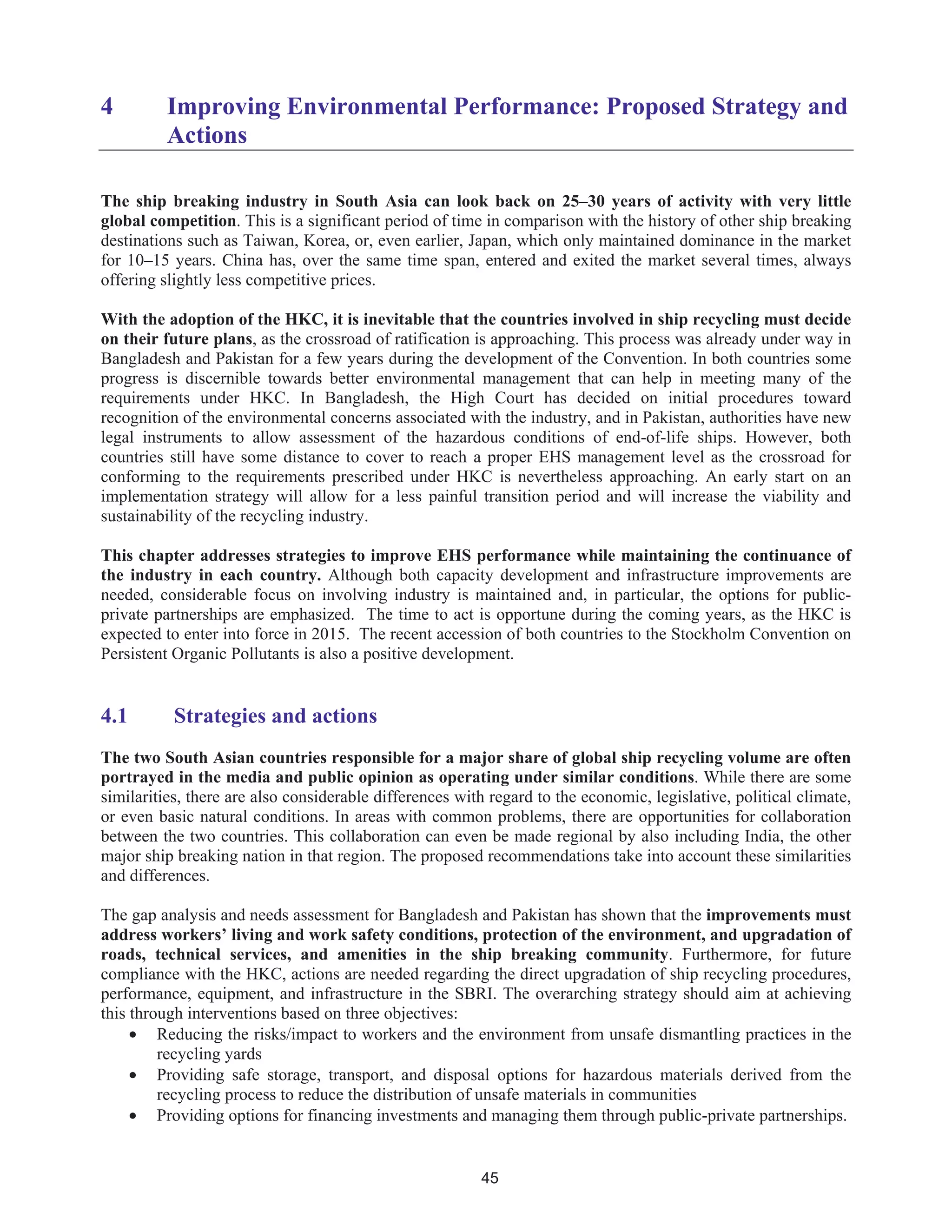45
4 Improving Environmental Performance: Proposed Strategy and
Actions
The ship breaking industry in South Asia can look back on 25–30 years of activity with very little
global competition. This is a significant period of time in comparison with the history of other ship breaking
destinations such as Taiwan, Korea, or, even earlier, Japan, which only maintained dominance in the market
for 10–15 years. China has, over the same time span, entered and exited the market several times, always
offering slightly less competitive prices.
With the adoption of the HKC, it is inevitable that the countries involved in ship recycling must decide
on their future plans, as the crossroad of ratification is approaching. This process was already under way in
Bangladesh and Pakistan for a few years during the development of the Convention. In both countries some
progress is discernible towards better environmental management that can help in meeting many of the
requirements under HKC. In Bangladesh, the High Court has decided on initial procedures toward
recognition of the environmental concerns associated with the industry, and in Pakistan, authorities have new
legal instruments to allow assessment of the hazardous conditions of end-of-life ships. However, both
countries still have some distance to cover to reach a proper EHS management level as the crossroad for
conforming to the requirements prescribed under HKC is nevertheless approaching. An early start on an
implementation strategy will allow for a less painful transition period and will increase the viability and
sustainability of the recycling industry.
This chapter addresses strategies to improve EHS performance while maintaining the continuance of
the industry in each country. Although both capacity development and infrastructure improvements are
needed, considerable focus on involving industry is maintained and, in particular, the options for public-
private partnerships are emphasized. The time to act is opportune during the coming years, as the HKC is
expected to enter into force in 2015. The recent accession of both countries to the Stockholm Convention on
Persistent Organic Pollutants is also a positive development.
4.1 Strategies and actions
The two South Asian countries responsible for a major share of global ship recycling volume are often
portrayed in the media and public opinion as operating under similar conditions. While there are some
similarities, there are also considerable differences with regard to the economic, legislative, political climate,
or even basic natural conditions. In areas with common problems, there are opportunities for collaboration
between the two countries. This collaboration can even be made regional by also including India, the other
major ship breaking nation in that region. The proposed recommendations take into account these similarities
and differences.
The gap analysis and needs assessment for Bangladesh and Pakistan has shown that the improvements must
address workers’ living and work safety conditions, protection of the environment, and upgradation of
roads, technical services, and amenities in the ship breaking community. Furthermore, for future
compliance with the HKC, actions are needed regarding the direct upgradation of ship recycling procedures,
performance, equipment, and infrastructure in the SBRI. The overarching strategy should aim at achieving
this through interventions based on three objectives:
• Reducing the risks/impact to workers and the environment from unsafe dismantling practices in the
recycling yards
• Providing safe storage, transport, and disposal options for hazardous materials derived from the
recycling process to reduce the distribution of unsafe materials in communities
• Providing options for financing investments and managing them through public-private partnerships.
 