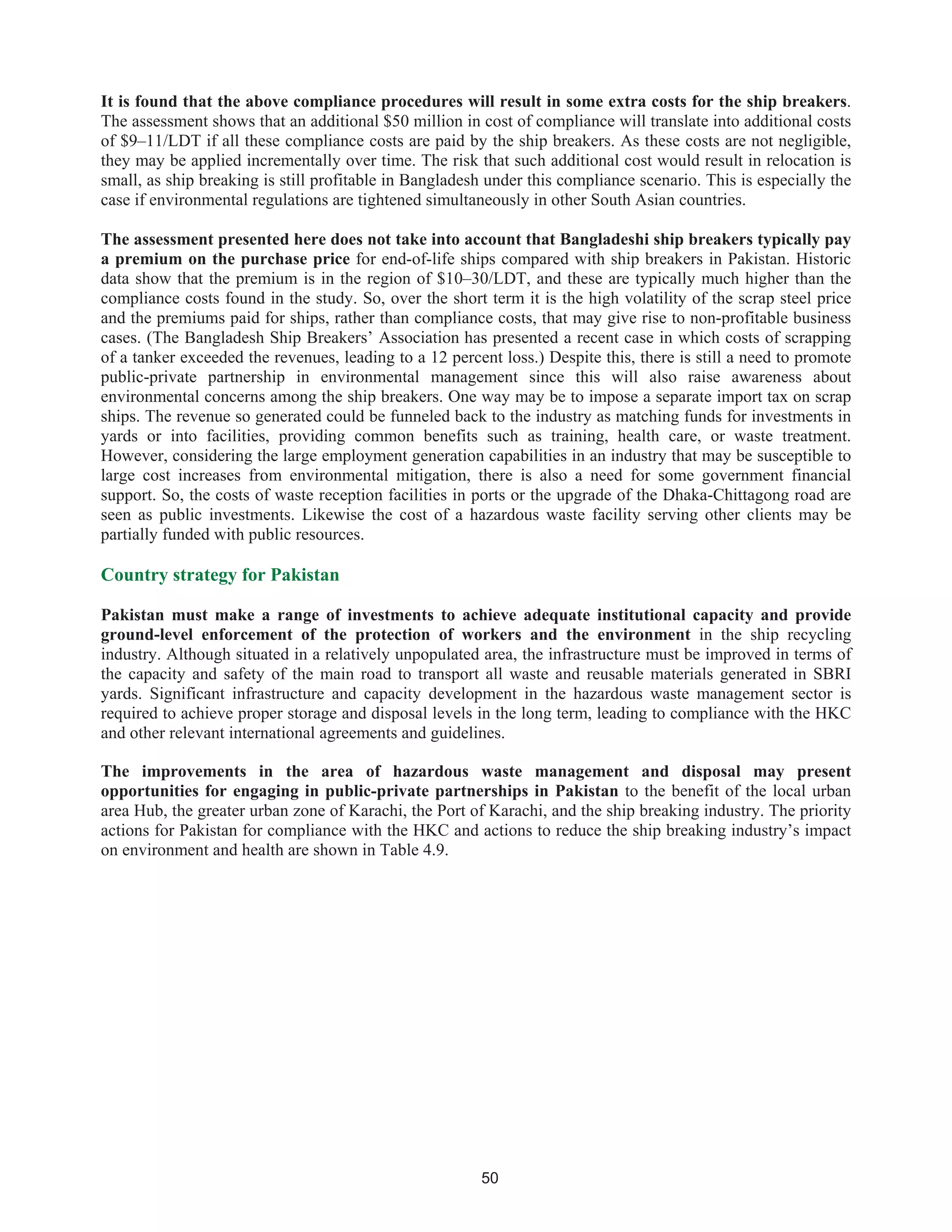 50
It is found that the above compliance procedures will result in some extra costs for the ship breakers.
The assessment shows that an additional $50 million in cost of compliance will translate into additional costs
of $9–11/LDT if all these compliance costs are paid by the ship breakers. As these costs are not negligible,
they may be applied incrementally over time. The risk that such additional cost would result in relocation is
small, as ship breaking is still profitable in Bangladesh under this compliance scenario. This is especially the
case if environmental regulations are tightened simultaneously in other South Asian countries.
The assessment presented here does not take into account that Bangladeshi ship breakers typically pay
a premium on the purchase price for end-of-life ships compared with ship breakers in Pakistan. Historic
data show that the premium is in the region of $10–30/LDT, and these are typically much higher than the
compliance costs found in the study. So, over the short term it is the high volatility of the scrap steel price
and the premiums paid for ships, rather than compliance costs, that may give rise to non-profitable business
cases. (The Bangladesh Ship Breakers’ Association has presented a recent case in which costs of scrapping
of a tanker exceeded the revenues, leading to a 12 percent loss.) Despite this, there is still a need to promote
public-private partnership in environmental management since this will also raise awareness about
environmental concerns among the ship breakers. One way may be to impose a separate import tax on scrap
ships. The revenue so generated could be funneled back to the industry as matching funds for investments in
yards or into facilities, providing common benefits such as training, health care, or waste treatment.
However, considering the large employment generation capabilities in an industry that may be susceptible to
large cost increases from environmental mitigation, there is also a need for some government financial
support. So, the costs of waste reception facilities in ports or the upgrade of the Dhaka-Chittagong road are
seen as public investments. Likewise the cost of a hazardous waste facility serving other clients may be
partially funded with public resources.
Country strategy for Pakistan
Pakistan must make a range of investments to achieve adequate institutional capacity and provide
ground-level enforcement of the protection of workers and the environment in the ship recycling
industry. Although situated in a relatively unpopulated area, the infrastructure must be improved in terms of
the capacity and safety of the main road to transport all waste and reusable materials generated in SBRI
yards. Significant infrastructure and capacity development in the hazardous waste management sector is
required to achieve proper storage and disposal levels in the long term, leading to compliance with the HKC
and other relevant international agreements and guidelines.
The improvements in the area of hazardous waste management and disposal may present
opportunities for engaging in public-private partnerships in Pakistan to the benefit of the local urban
area Hub, the greater urban zone of Karachi, the Port of Karachi, and the ship breaking industry. The priority
actions for Pakistan for compliance with the HKC and actions to reduce the ship breaking industry’s impact
on environment and health are shown in Table 4.9.
 