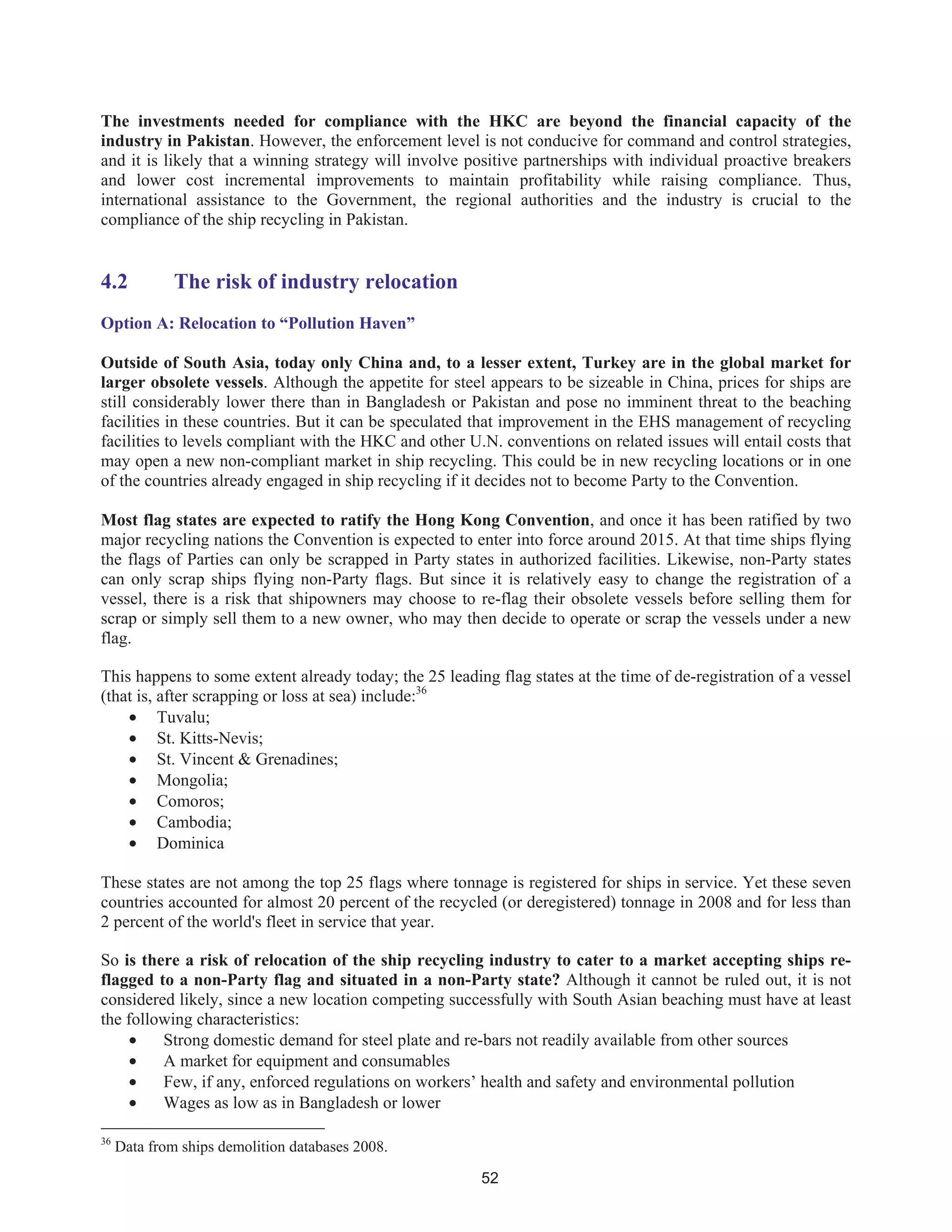 52
The investments needed for compliance with the HKC are beyond the financial capacity of the
industry in Pakistan. However, the enforcement level is not conducive for command and control strategies,
and it is likely that a winning strategy will involve positive partnerships with individual proactive breakers
and lower cost incremental improvements to maintain profitability while raising compliance. Thus,
international assistance to the Government, the regional authorities and the industry is crucial to the
compliance of the ship recycling in Pakistan.
4.2 The risk of industry relocation
Option A: Relocation to “Pollution Haven”
Outside of South Asia, today only China and, to a lesser extent, Turkey are in the global market for
larger obsolete vessels. Although the appetite for steel appears to be sizeable in China, prices for ships are
still considerably lower there than in Bangladesh or Pakistan and pose no imminent threat to the beaching
facilities in these countries. But it can be speculated that improvement in the EHS management of recycling
facilities to levels compliant with the HKC and other U.N. conventions on related issues will entail costs that
may open a new non-compliant market in ship recycling. This could be in new recycling locations or in one
of the countries already engaged in ship recycling if it decides not to become Party to the Convention.
Most flag states are expected to ratify the Hong Kong Convention, and once it has been ratified by two
major recycling nations the Convention is expected to enter into force around 2015. At that time ships flying
the flags of Parties can only be scrapped in Party states in authorized facilities. Likewise, non-Party states
can only scrap ships flying non-Party flags. But since it is relatively easy to change the registration of a
vessel, there is a risk that shipowners may choose to re-flag their obsolete vessels before selling them for
scrap or simply sell them to a new owner, who may then decide to operate or scrap the vessels under a new
flag.
This happens to some extent already today; the 25 leading flag states at the time of de-registration of a vessel
(that is, after scrapping or loss at sea) include:36
• Tuvalu;
• St. Kitts-Nevis;
• St. Vincent & Grenadines;
• Mongolia;
• Comoros;
• Cambodia;
• Dominica
These states are not among the top 25 flags where tonnage is registered for ships in service. Yet these seven
countries accounted for almost 20 percent of the recycled (or deregistered) tonnage in 2008 and for less than
2 percent of the world's fleet in service that year.
So is there a risk of relocation of the ship recycling industry to cater to a market accepting ships re-
flagged to a non-Party flag and situated in a non-Party state? Although it cannot be ruled out, it is not
considered likely, since a new location competing successfully with South Asian beaching must have at least
the following characteristics:
• Strong domestic demand for steel plate and re-bars not readily available from other sources
• A market for equipment and consumables
• Few, if any, enforced regulations on workers’ health and safety and environmental pollution
• Wages as low as in Bangladesh or lower
36
Data from ships demolition databases 2008.
 