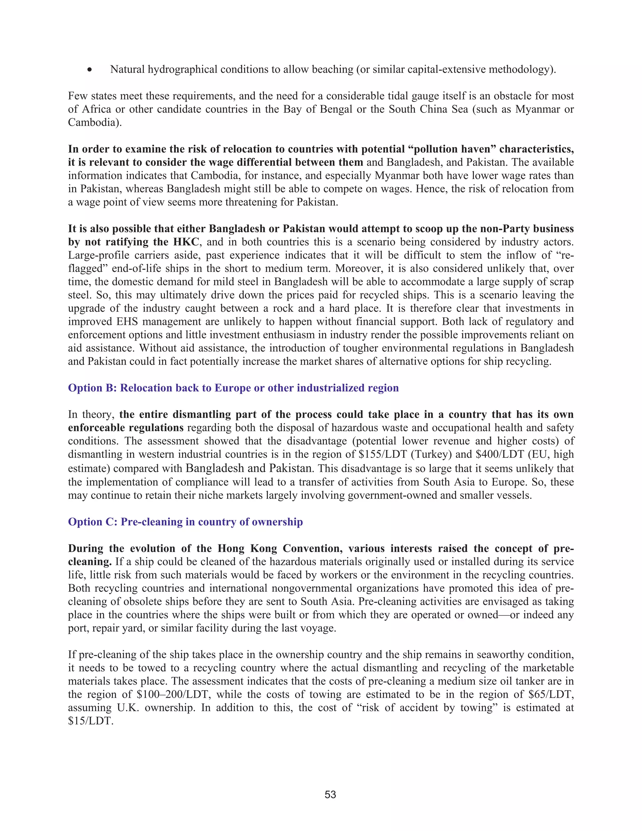53
• Natural hydrographical conditions to allow beaching (or similar capital-extensive methodology).
Few states meet these requirements, and the need for a considerable tidal gauge itself is an obstacle for most
of Africa or other candidate countries in the Bay of Bengal or the South China Sea (such as Myanmar or
Cambodia).
In order to examine the risk of relocation to countries with potential “pollution haven” characteristics,
it is relevant to consider the wage differential between them and Bangladesh, and Pakistan. The available
information indicates that Cambodia, for instance, and especially Myanmar both have lower wage rates than
in Pakistan, whereas Bangladesh might still be able to compete on wages. Hence, the risk of relocation from
a wage point of view seems more threatening for Pakistan.
It is also possible that either Bangladesh or Pakistan would attempt to scoop up the non-Party business
by not ratifying the HKC, and in both countries this is a scenario being considered by industry actors.
Large-profile carriers aside, past experience indicates that it will be difficult to stem the inflow of “re-
flagged” end-of-life ships in the short to medium term. Moreover, it is also considered unlikely that, over
time, the domestic demand for mild steel in Bangladesh will be able to accommodate a large supply of scrap
steel. So, this may ultimately drive down the prices paid for recycled ships. This is a scenario leaving the
upgrade of the industry caught between a rock and a hard place. It is therefore clear that investments in
improved EHS management are unlikely to happen without financial support. Both lack of regulatory and
enforcement options and little investment enthusiasm in industry render the possible improvements reliant on
aid assistance. Without aid assistance, the introduction of tougher environmental regulations in Bangladesh
and Pakistan could in fact potentially increase the market shares of alternative options for ship recycling.
Option B: Relocation back to Europe or other industrialized region
In theory, the entire dismantling part of the process could take place in a country that has its own
enforceable regulations regarding both the disposal of hazardous waste and occupational health and safety
conditions. The assessment showed that the disadvantage (potential lower revenue and higher costs) of
dismantling in western industrial countries is in the region of $155/LDT (Turkey) and $400/LDT (EU, high
estimate) compared with Bangladesh and Pakistan. This disadvantage is so large that it seems unlikely that
the implementation of compliance will lead to a transfer of activities from South Asia to Europe. So, these
may continue to retain their niche markets largely involving government-owned and smaller vessels.
Option C: Pre-cleaning in country of ownership
During the evolution of the Hong Kong Convention, various interests raised the concept of pre-
cleaning. If a ship could be cleaned of the hazardous materials originally used or installed during its service
life, little risk from such materials would be faced by workers or the environment in the recycling countries.
Both recycling countries and international nongovernmental organizations have promoted this idea of pre-
cleaning of obsolete ships before they are sent to South Asia. Pre-cleaning activities are envisaged as taking
place in the countries where the ships were built or from which they are operated or owned—or indeed any
port, repair yard, or similar facility during the last voyage.
If pre-cleaning of the ship takes place in the ownership country and the ship remains in seaworthy condition,
it needs to be towed to a recycling country where the actual dismantling and recycling of the marketable
materials takes place. The assessment indicates that the costs of pre-cleaning a medium size oil tanker are in
the region of $100–200/LDT, while the costs of towing are estimated to be in the region of $65/LDT,
assuming U.K. ownership. In addition to this, the cost of “risk of accident by towing” is estimated at
$15/LDT.
 