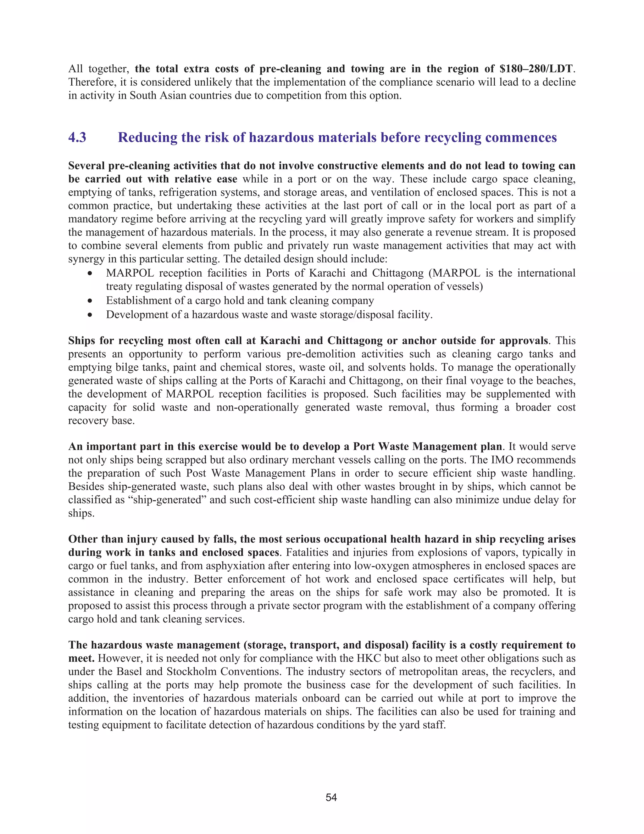 54
All together, the total extra costs of pre-cleaning and towing are in the region of $180–280/LDT.
Therefore, it is considered unlikely that the implementation of the compliance scenario will lead to a decline
in activity in South Asian countries due to competition from this option.
4.3 Reducing the risk of hazardous materials before recycling commences
Several pre-cleaning activities that do not involve constructive elements and do not lead to towing can
be carried out with relative ease while in a port or on the way. These include cargo space cleaning,
emptying of tanks, refrigeration systems, and storage areas, and ventilation of enclosed spaces. This is not a
common practice, but undertaking these activities at the last port of call or in the local port as part of a
mandatory regime before arriving at the recycling yard will greatly improve safety for workers and simplify
the management of hazardous materials. In the process, it may also generate a revenue stream. It is proposed
to combine several elements from public and privately run waste management activities that may act with
synergy in this particular setting. The detailed design should include:
• MARPOL reception facilities in Ports of Karachi and Chittagong (MARPOL is the international
treaty regulating disposal of wastes generated by the normal operation of vessels)
• Establishment of a cargo hold and tank cleaning company
• Development of a hazardous waste and waste storage/disposal facility.
Ships for recycling most often call at Karachi and Chittagong or anchor outside for approvals. This
presents an opportunity to perform various pre-demolition activities such as cleaning cargo tanks and
emptying bilge tanks, paint and chemical stores, waste oil, and solvents holds. To manage the operationally
generated waste of ships calling at the Ports of Karachi and Chittagong, on their final voyage to the beaches,
the development of MARPOL reception facilities is proposed. Such facilities may be supplemented with
capacity for solid waste and non-operationally generated waste removal, thus forming a broader cost
recovery base.
An important part in this exercise would be to develop a Port Waste Management plan. It would serve
not only ships being scrapped but also ordinary merchant vessels calling on the ports. The IMO recommends
the preparation of such Post Waste Management Plans in order to secure efficient ship waste handling.
Besides ship-generated waste, such plans also deal with other wastes brought in by ships, which cannot be
classified as “ship-generated” and such cost-efficient ship waste handling can also minimize undue delay for
ships.
Other than injury caused by falls, the most serious occupational health hazard in ship recycling arises
during work in tanks and enclosed spaces. Fatalities and injuries from explosions of vapors, typically in
cargo or fuel tanks, and from asphyxiation after entering into low-oxygen atmospheres in enclosed spaces are
common in the industry. Better enforcement of hot work and enclosed space certificates will help, but
assistance in cleaning and preparing the areas on the ships for safe work may also be promoted. It is
proposed to assist this process through a private sector program with the establishment of a company offering
cargo hold and tank cleaning services.
The hazardous waste management (storage, transport, and disposal) facility is a costly requirement to
meet. However, it is needed not only for compliance with the HKC but also to meet other obligations such as
under the Basel and Stockholm Conventions. The industry sectors of metropolitan areas, the recyclers, and
ships calling at the ports may help promote the business case for the development of such facilities. In
addition, the inventories of hazardous materials onboard can be carried out while at port to improve the
information on the location of hazardous materials on ships. The facilities can also be used for training and
testing equipment to facilitate detection of hazardous conditions by the yard staff.
 