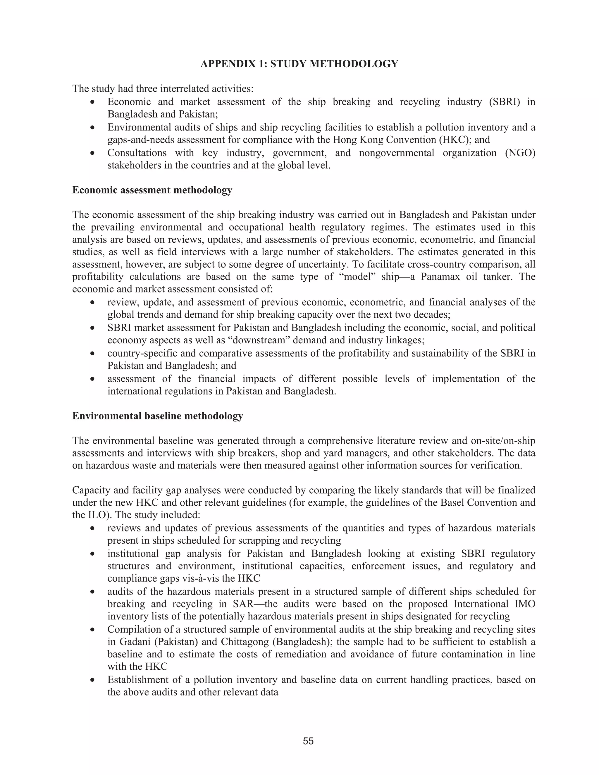 55
APPENDIX 1: STUDY METHODOLOGY
The study had three interrelated activities:
• Economic and market assessment of the ship breaking and recycling industry (SBRI) in
Bangladesh and Pakistan;
• Environmental audits of ships and ship recycling facilities to establish a pollution inventory and a
gaps-and-needs assessment for compliance with the Hong Kong Convention (HKC); and
• Consultations with key industry, government, and nongovernmental organization (NGO)
stakeholders in the countries and at the global level.
Economic assessment methodology
The economic assessment of the ship breaking industry was carried out in Bangladesh and Pakistan under
the prevailing environmental and occupational health regulatory regimes. The estimates used in this
analysis are based on reviews, updates, and assessments of previous economic, econometric, and financial
studies, as well as field interviews with a large number of stakeholders. The estimates generated in this
assessment, however, are subject to some degree of uncertainty. To facilitate cross-country comparison, all
profitability calculations are based on the same type of “model” ship—a Panamax oil tanker. The
economic and market assessment consisted of:
• review, update, and assessment of previous economic, econometric, and financial analyses of the
global trends and demand for ship breaking capacity over the next two decades;
• SBRI market assessment for Pakistan and Bangladesh including the economic, social, and political
economy aspects as well as “downstream” demand and industry linkages;
• country-specific and comparative assessments of the profitability and sustainability of the SBRI in
Pakistan and Bangladesh; and
• assessment of the financial impacts of different possible levels of implementation of the
international regulations in Pakistan and Bangladesh.
Environmental baseline methodology
The environmental baseline was generated through a comprehensive literature review and on-site/on-ship
assessments and interviews with ship breakers, shop and yard managers, and other stakeholders. The data
on hazardous waste and materials were then measured against other information sources for verification.
Capacity and facility gap analyses were conducted by comparing the likely standards that will be finalized
under the new HKC and other relevant guidelines (for example, the guidelines of the Basel Convention and
the ILO). The study included:
• reviews and updates of previous assessments of the quantities and types of hazardous materials
present in ships scheduled for scrapping and recycling
• institutional gap analysis for Pakistan and Bangladesh looking at existing SBRI regulatory
structures and environment, institutional capacities, enforcement issues, and regulatory and
compliance gaps vis-à-vis the HKC
• audits of the hazardous materials present in a structured sample of different ships scheduled for
breaking and recycling in SAR—the audits were based on the proposed International IMO
inventory lists of the potentially hazardous materials present in ships designated for recycling
• Compilation of a structured sample of environmental audits at the ship breaking and recycling sites
in Gadani (Pakistan) and Chittagong (Bangladesh); the sample had to be sufficient to establish a
baseline and to estimate the costs of remediation and avoidance of future contamination in line
with the HKC
• Establishment of a pollution inventory and baseline data on current handling practices, based on
the above audits and other relevant data
 