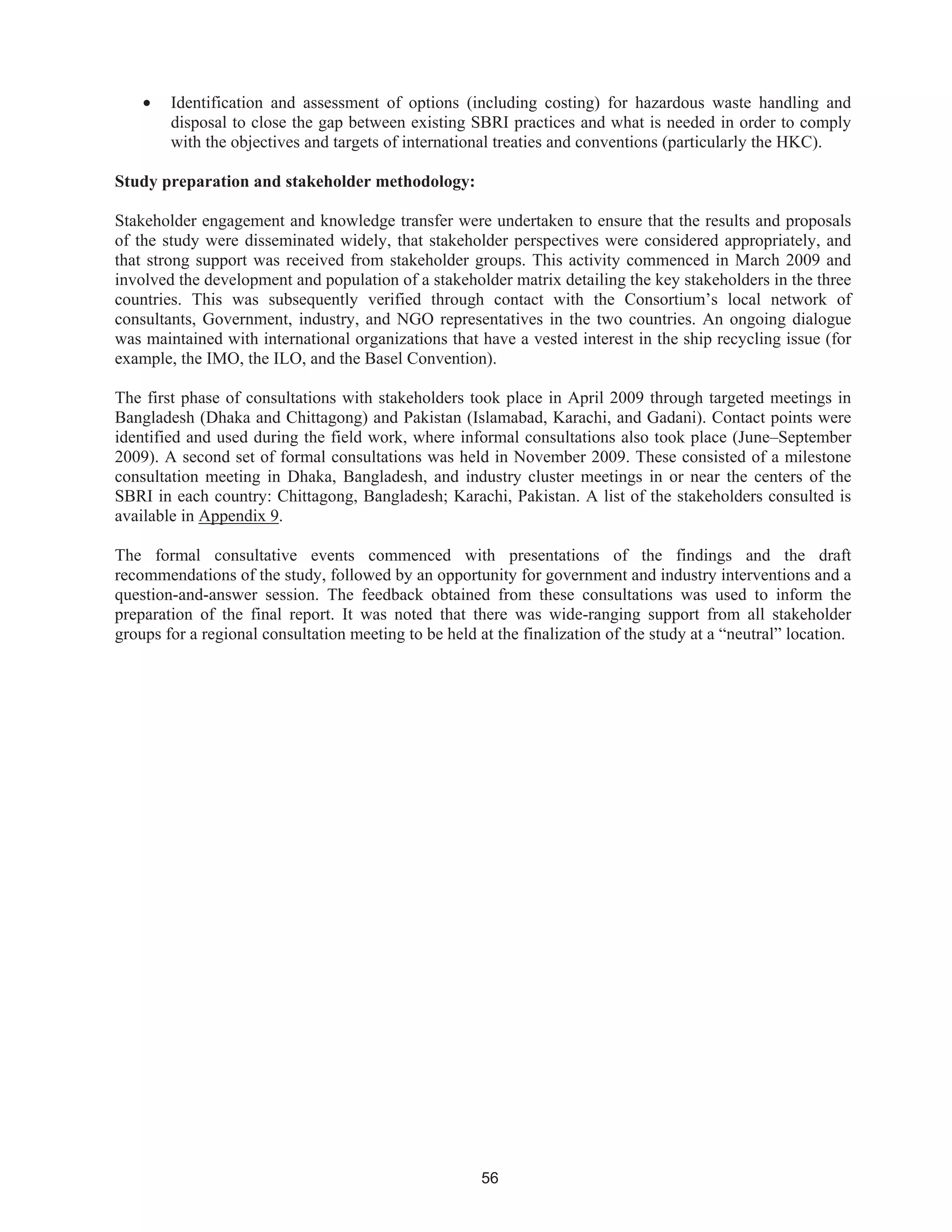 56
• Identification and assessment of options (including costing) for hazardous waste handling and
disposal to close the gap between existing SBRI practices and what is needed in order to comply
with the objectives and targets of international treaties and conventions (particularly the HKC).
Study preparation and stakeholder methodology:
Stakeholder engagement and knowledge transfer were undertaken to ensure that the results and proposals
of the study were disseminated widely, that stakeholder perspectives were considered appropriately, and
that strong support was received from stakeholder groups. This activity commenced in March 2009 and
involved the development and population of a stakeholder matrix detailing the key stakeholders in the three
countries. This was subsequently verified through contact with the Consortium’s local network of
consultants, Government, industry, and NGO representatives in the two countries. An ongoing dialogue
was maintained with international organizations that have a vested interest in the ship recycling issue (for
example, the IMO, the ILO, and the Basel Convention).
The first phase of consultations with stakeholders took place in April 2009 through targeted meetings in
Bangladesh (Dhaka and Chittagong) and Pakistan (Islamabad, Karachi, and Gadani). Contact points were
identified and used during the field work, where informal consultations also took place (June–September
2009). A second set of formal consultations was held in November 2009. These consisted of a milestone
consultation meeting in Dhaka, Bangladesh, and industry cluster meetings in or near the centers of the
SBRI in each country: Chittagong, Bangladesh; Karachi, Pakistan. A list of the stakeholders consulted is
available in Appendix 9.
The formal consultative events commenced with presentations of the findings and the draft
recommendations of the study, followed by an opportunity for government and industry interventions and a
question-and-answer session. The feedback obtained from these consultations was used to inform the
preparation of the final report. It was noted that there was wide-ranging support from all stakeholder
groups for a regional consultation meeting to be held at the finalization of the study at a “neutral” location.
 