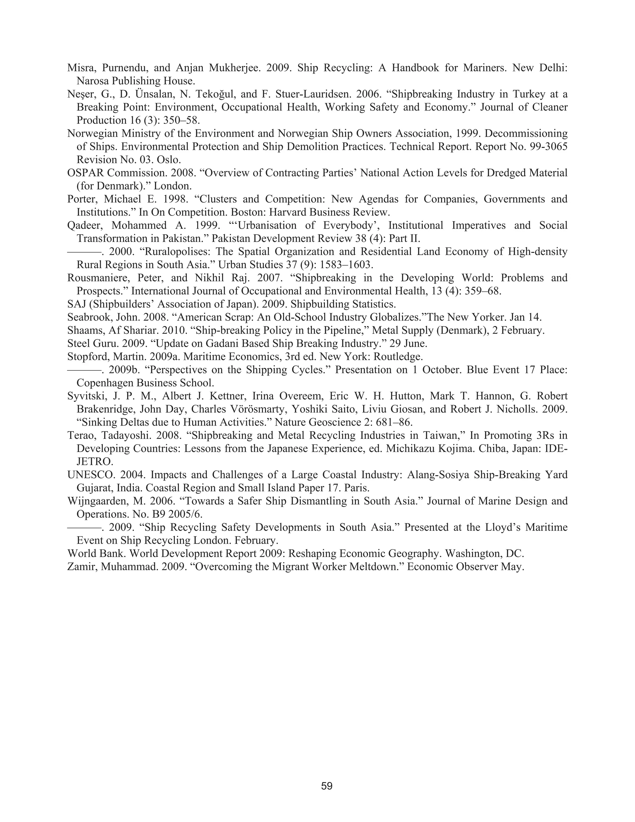 59
Misra, Purnendu, and Anjan Mukherjee. 2009. Ship Recycling: A Handbook for Mariners. New Delhi:
Narosa Publishing House.
Neşer, G., D. Ünsalan, N. Tekoğul, and F. Stuer-Lauridsen. 2006. “Shipbreaking Industry in Turkey at a
Breaking Point: Environment, Occupational Health, Working Safety and Economy.” Journal of Cleaner
Production 16 (3): 350–58.
Norwegian Ministry of the Environment and Norwegian Ship Owners Association, 1999. Decommissioning
of Ships. Environmental Protection and Ship Demolition Practices. Technical Report. Report No. 99-3065
Revision No. 03. Oslo.
OSPAR Commission. 2008. “Overview of Contracting Parties’ National Action Levels for Dredged Material
(for Denmark).” London.
Porter, Michael E. 1998. “Clusters and Competition: New Agendas for Companies, Governments and
Institutions.” In On Competition. Boston: Harvard Business Review.
Qadeer, Mohammed A. 1999. “‘Urbanisation of Everybody’, Institutional Imperatives and Social
Transformation in Pakistan.” Pakistan Development Review 38 (4): Part II.
———. 2000. “Ruralopolises: The Spatial Organization and Residential Land Economy of High-density
Rural Regions in South Asia.” Urban Studies 37 (9): 1583–1603.
Rousmaniere, Peter, and Nikhil Raj. 2007. “Shipbreaking in the Developing World: Problems and
Prospects.” International Journal of Occupational and Environmental Health, 13 (4): 359–68.
SAJ (Shipbuilders’ Association of Japan). 2009. Shipbuilding Statistics.
Seabrook, John. 2008. “American Scrap: An Old-School Industry Globalizes.”The New Yorker. Jan 14.
Shaams, Af Shariar. 2010. “Ship-breaking Policy in the Pipeline,” Metal Supply (Denmark), 2 February.
Steel Guru. 2009. “Update on Gadani Based Ship Breaking Industry.” 29 June.
Stopford, Martin. 2009a. Maritime Economics, 3rd ed. New York: Routledge.
———. 2009b. “Perspectives on the Shipping Cycles.” Presentation on 1 October. Blue Event 17 Place:
Copenhagen Business School.
Syvitski, J. P. M., Albert J. Kettner, Irina Overeem, Eric W. H. Hutton, Mark T. Hannon, G. Robert
Brakenridge, John Day, Charles Vörösmarty, Yoshiki Saito, Liviu Giosan, and Robert J. Nicholls. 2009.
“Sinking Deltas due to Human Activities.” Nature Geoscience 2: 681–86.
Terao, Tadayoshi. 2008. “Shipbreaking and Metal Recycling Industries in Taiwan,” In Promoting 3Rs in
Developing Countries: Lessons from the Japanese Experience, ed. Michikazu Kojima. Chiba, Japan: IDE-
JETRO.
UNESCO. 2004. Impacts and Challenges of a Large Coastal Industry: Alang-Sosiya Ship-Breaking Yard
Gujarat, India. Coastal Region and Small Island Paper 17. Paris.
Wijngaarden, M. 2006. “Towards a Safer Ship Dismantling in South Asia.” Journal of Marine Design and
Operations. No. B9 2005/6.
———. 2009. “Ship Recycling Safety Developments in South Asia.” Presented at the Lloyd’s Maritime
Event on Ship Recycling London. February.
World Bank. World Development Report 2009: Reshaping Economic Geography. Washington, DC.
Zamir, Muhammad. 2009. “Overcoming the Migrant Worker Meltdown.” Economic Observer May.
 