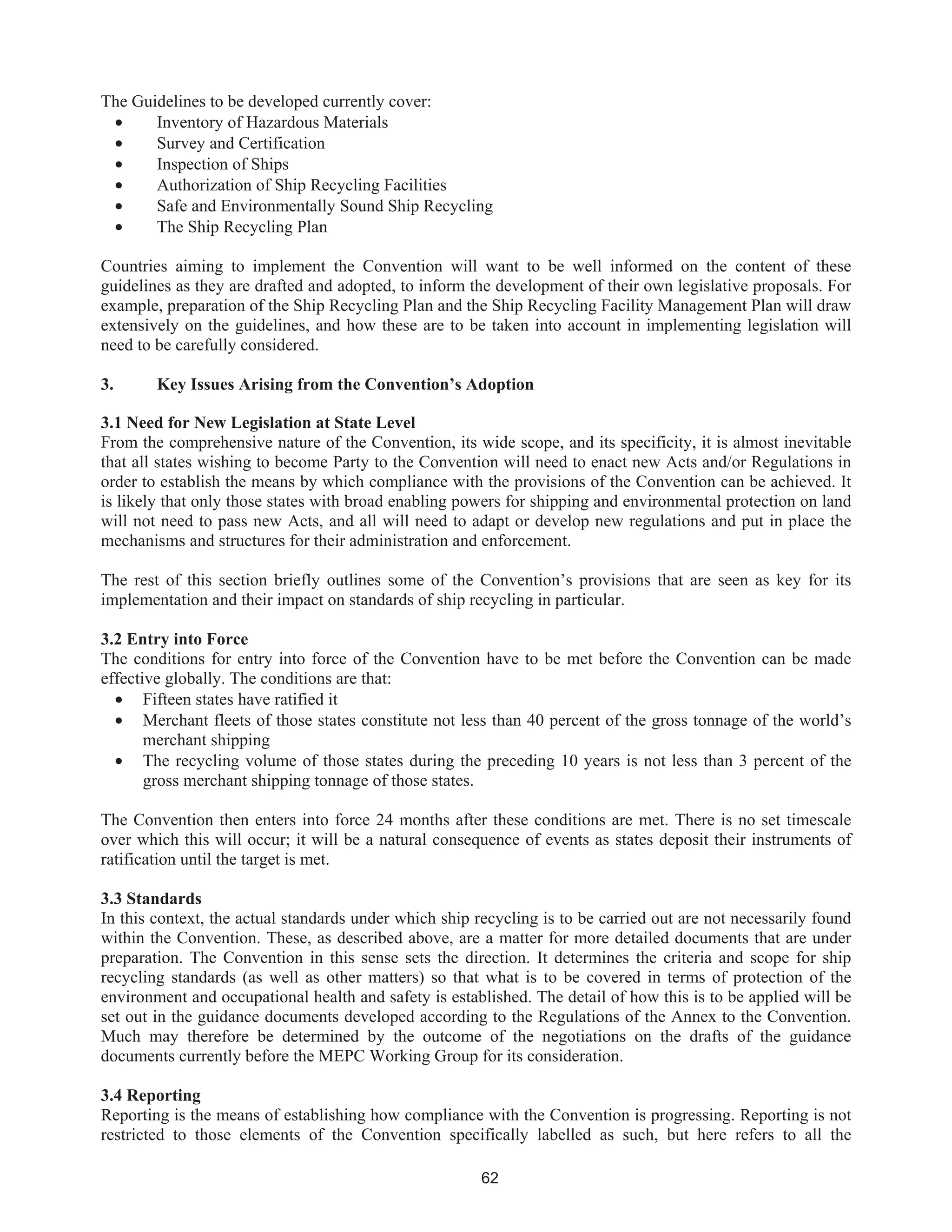 62
The Guidelines to be developed currently cover:
• Inventory of Hazardous Materials
• Survey and Certification
• Inspection of Ships
• Authorization of Ship Recycling Facilities
• Safe and Environmentally Sound Ship Recycling
• The Ship Recycling Plan
Countries aiming to implement the Convention will want to be well informed on the content of these
guidelines as they are drafted and adopted, to inform the development of their own legislative proposals. For
example, preparation of the Ship Recycling Plan and the Ship Recycling Facility Management Plan will draw
extensively on the guidelines, and how these are to be taken into account in implementing legislation will
need to be carefully considered.
3. Key Issues Arising from the Convention’s Adoption
3.1 Need for New Legislation at State Level
From the comprehensive nature of the Convention, its wide scope, and its specificity, it is almost inevitable
that all states wishing to become Party to the Convention will need to enact new Acts and/or Regulations in
order to establish the means by which compliance with the provisions of the Convention can be achieved. It
is likely that only those states with broad enabling powers for shipping and environmental protection on land
will not need to pass new Acts, and all will need to adapt or develop new regulations and put in place the
mechanisms and structures for their administration and enforcement.
The rest of this section briefly outlines some of the Convention’s provisions that are seen as key for its
implementation and their impact on standards of ship recycling in particular.
3.2 Entry into Force
The conditions for entry into force of the Convention have to be met before the Convention can be made
effective globally. The conditions are that:
• Fifteen states have ratified it
• Merchant fleets of those states constitute not less than 40 percent of the gross tonnage of the world’s
merchant shipping
• The recycling volume of those states during the preceding 10 years is not less than 3 percent of the
gross merchant shipping tonnage of those states.
The Convention then enters into force 24 months after these conditions are met. There is no set timescale
over which this will occur; it will be a natural consequence of events as states deposit their instruments of
ratification until the target is met.
3.3 Standards
In this context, the actual standards under which ship recycling is to be carried out are not necessarily found
within the Convention. These, as described above, are a matter for more detailed documents that are under
preparation. The Convention in this sense sets the direction. It determines the criteria and scope for ship
recycling standards (as well as other matters) so that what is to be covered in terms of protection of the
environment and occupational health and safety is established. The detail of how this is to be applied will be
set out in the guidance documents developed according to the Regulations of the Annex to the Convention.
Much may therefore be determined by the outcome of the negotiations on the drafts of the guidance
documents currently before the MEPC Working Group for its consideration.
3.4 Reporting
Reporting is the means of establishing how compliance with the Convention is progressing. Reporting is not
restricted to those elements of the Convention specifically labelled as such, but here refers to all the
 