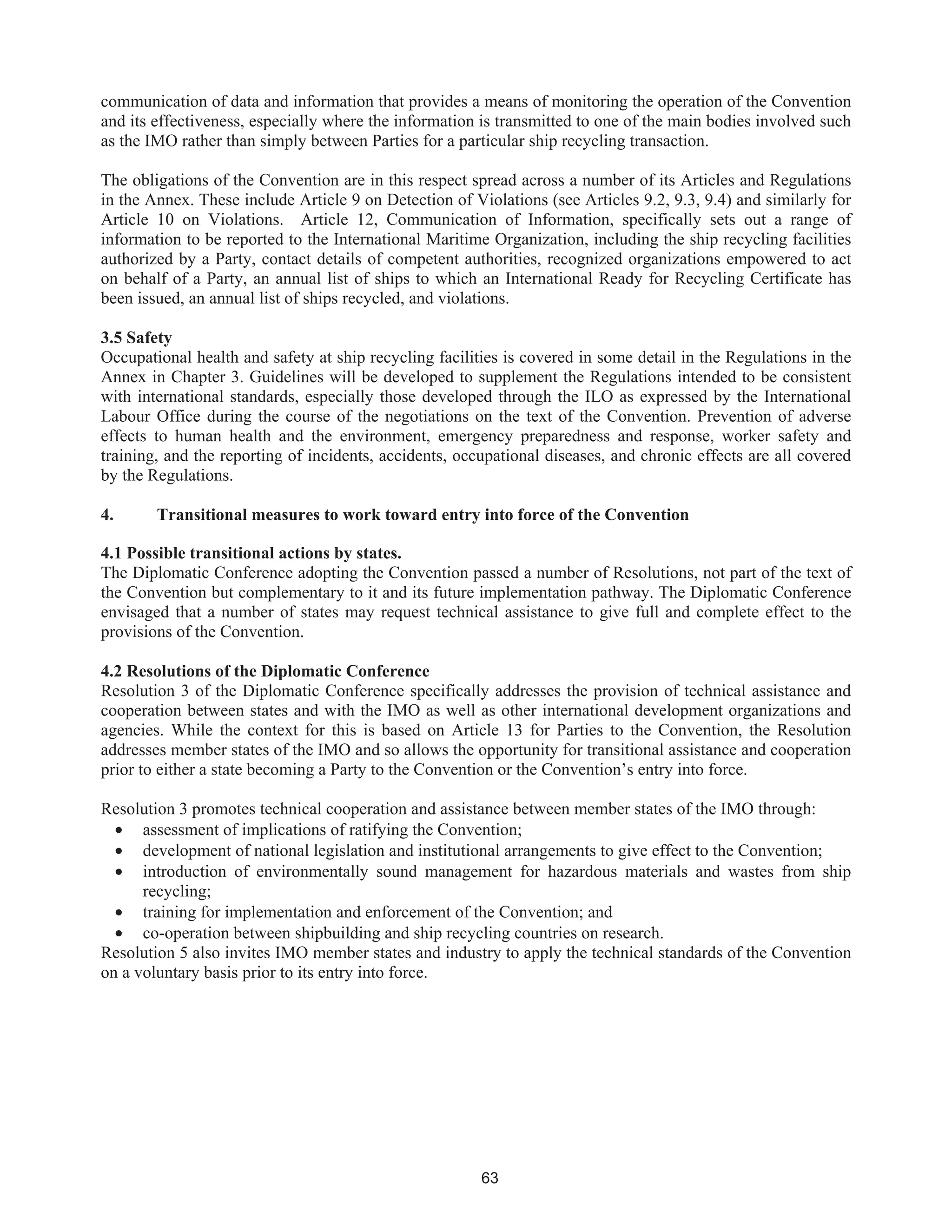63
communication of data and information that provides a means of monitoring the operation of the Convention
and its effectiveness, especially where the information is transmitted to one of the main bodies involved such
as the IMO rather than simply between Parties for a particular ship recycling transaction.
The obligations of the Convention are in this respect spread across a number of its Articles and Regulations
in the Annex. These include Article 9 on Detection of Violations (see Articles 9.2, 9.3, 9.4) and similarly for
Article 10 on Violations. Article 12, Communication of Information, specifically sets out a range of
information to be reported to the International Maritime Organization, including the ship recycling facilities
authorized by a Party, contact details of competent authorities, recognized organizations empowered to act
on behalf of a Party, an annual list of ships to which an International Ready for Recycling Certificate has
been issued, an annual list of ships recycled, and violations.
3.5 Safety
Occupational health and safety at ship recycling facilities is covered in some detail in the Regulations in the
Annex in Chapter 3. Guidelines will be developed to supplement the Regulations intended to be consistent
with international standards, especially those developed through the ILO as expressed by the International
Labour Office during the course of the negotiations on the text of the Convention. Prevention of adverse
effects to human health and the environment, emergency preparedness and response, worker safety and
training, and the reporting of incidents, accidents, occupational diseases, and chronic effects are all covered
by the Regulations.
4. Transitional measures to work toward entry into force of the Convention
4.1 Possible transitional actions by states.
The Diplomatic Conference adopting the Convention passed a number of Resolutions, not part of the text of
the Convention but complementary to it and its future implementation pathway. The Diplomatic Conference
envisaged that a number of states may request technical assistance to give full and complete effect to the
provisions of the Convention.
4.2 Resolutions of the Diplomatic Conference
Resolution 3 of the Diplomatic Conference specifically addresses the provision of technical assistance and
cooperation between states and with the IMO as well as other international development organizations and
agencies. While the context for this is based on Article 13 for Parties to the Convention, the Resolution
addresses member states of the IMO and so allows the opportunity for transitional assistance and cooperation
prior to either a state becoming a Party to the Convention or the Convention’s entry into force.
Resolution 3 promotes technical cooperation and assistance between member states of the IMO through:
• assessment of implications of ratifying the Convention;
• development of national legislation and institutional arrangements to give effect to the Convention;
• introduction of environmentally sound management for hazardous materials and wastes from ship
recycling;
• training for implementation and enforcement of the Convention; and
• co-operation between shipbuilding and ship recycling countries on research.
Resolution 5 also invites IMO member states and industry to apply the technical standards of the Convention
on a voluntary basis prior to its entry into force.
 