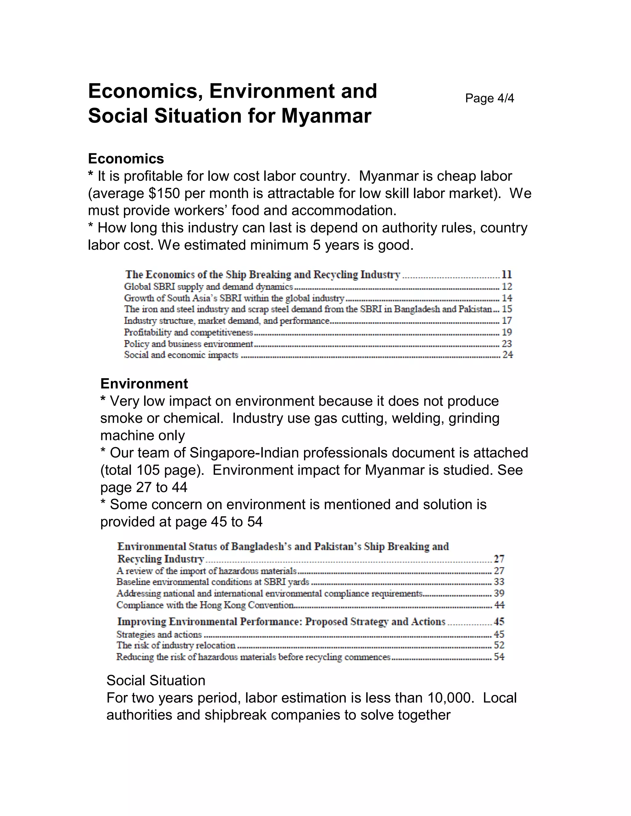 Economics, Environment and
Social Situation for Myanmar
Economics
* It is profitable for low cost labor country. Myanmar is cheap labor
(average $150 per month is attractable for low skill labor market). We
must provide workers’ food and accommodation.
* How long this industry can last is depend on authority rules, country
labor cost. We estimated minimum 5 years is good.
Page 4/4
Environment
* Very low impact on environment because it does not produce
smoke or chemical. Industry use gas cutting, welding, grinding
machine only
* Our team of Singapore-Indian professionals document is attached
(total 105 page). Environment impact for Myanmar is studied. See
page 27 to 44
* Some concern on environment is mentioned and solution is
provided at page 45 to 54
Social Situation
For two years period, labor estimation is less than 10,000. Local
authorities and shipbreak companies to solve together
 