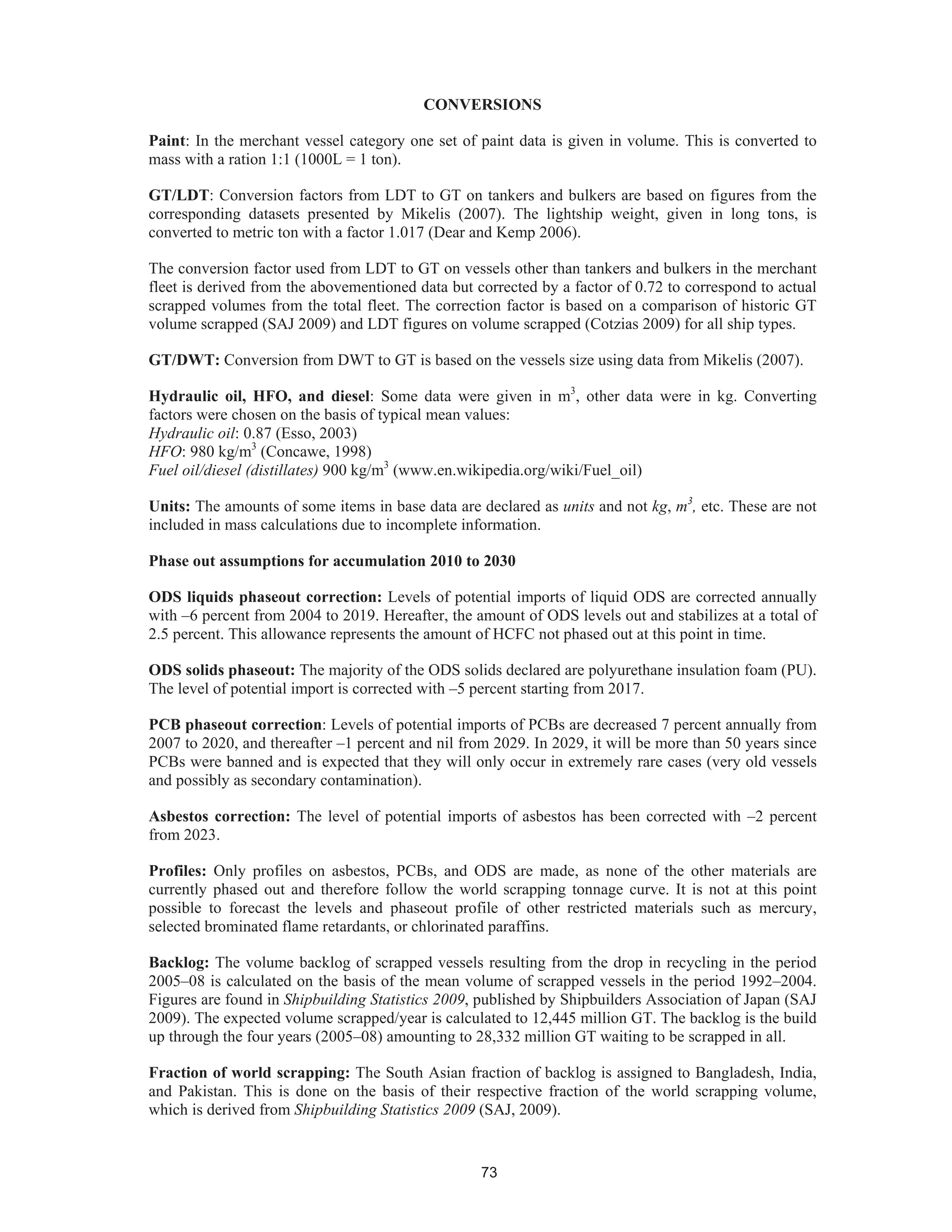 73
CONVERSIONS
Paint: In the merchant vessel category one set of paint data is given in volume. This is converted to
mass with a ration 1:1 (1000L = 1 ton).
GT/LDT: Conversion factors from LDT to GT on tankers and bulkers are based on figures from the
corresponding datasets presented by Mikelis (2007). The lightship weight, given in long tons, is
converted to metric ton with a factor 1.017 (Dear and Kemp 2006).
The conversion factor used from LDT to GT on vessels other than tankers and bulkers in the merchant
fleet is derived from the abovementioned data but corrected by a factor of 0.72 to correspond to actual
scrapped volumes from the total fleet. The correction factor is based on a comparison of historic GT
volume scrapped (SAJ 2009) and LDT figures on volume scrapped (Cotzias 2009) for all ship types.
GT/DWT: Conversion from DWT to GT is based on the vessels size using data from Mikelis (2007).
Hydraulic oil, HFO, and diesel: Some data were given in m3
, other data were in kg. Converting
factors were chosen on the basis of typical mean values:
Hydraulic oil: 0.87 (Esso, 2003)
HFO: 980 kg/m3
(Concawe, 1998)
Fuel oil/diesel (distillates) 900 kg/m3
(www.en.wikipedia.org/wiki/Fuel_oil)
Units: The amounts of some items in base data are declared as units and not kg, m3
, etc. These are not
included in mass calculations due to incomplete information.
Phase out assumptions for accumulation 2010 to 2030
ODS liquids phaseout correction: Levels of potential imports of liquid ODS are corrected annually
with –6 percent from 2004 to 2019. Hereafter, the amount of ODS levels out and stabilizes at a total of
2.5 percent. This allowance represents the amount of HCFC not phased out at this point in time.
ODS solids phaseout: The majority of the ODS solids declared are polyurethane insulation foam (PU).
The level of potential import is corrected with –5 percent starting from 2017.
PCB phaseout correction: Levels of potential imports of PCBs are decreased 7 percent annually from
2007 to 2020, and thereafter –1 percent and nil from 2029. In 2029, it will be more than 50 years since
PCBs were banned and is expected that they will only occur in extremely rare cases (very old vessels
and possibly as secondary contamination).
Asbestos correction: The level of potential imports of asbestos has been corrected with –2 percent
from 2023.
Profiles: Only profiles on asbestos, PCBs, and ODS are made, as none of the other materials are
currently phased out and therefore follow the world scrapping tonnage curve. It is not at this point
possible to forecast the levels and phaseout profile of other restricted materials such as mercury,
selected brominated flame retardants, or chlorinated paraffins.
Backlog: The volume backlog of scrapped vessels resulting from the drop in recycling in the period
2005–08 is calculated on the basis of the mean volume of scrapped vessels in the period 1992–2004.
Figures are found in Shipbuilding Statistics 2009, published by Shipbuilders Association of Japan (SAJ
2009). The expected volume scrapped/year is calculated to 12,445 million GT. The backlog is the build
up through the four years (2005–08) amounting to 28,332 million GT waiting to be scrapped in all.
Fraction of world scrapping: The South Asian fraction of backlog is assigned to Bangladesh, India,
and Pakistan. This is done on the basis of their respective fraction of the world scrapping volume,
which is derived from Shipbuilding Statistics 2009 (SAJ, 2009).
 