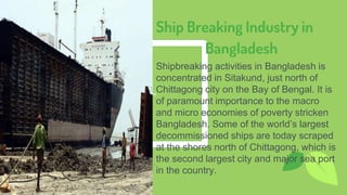 Place your screenshot here
11
Ship Breaking Industry in
Bangladesh
Shipbreaking activities in Bangladesh is
concentrated in Sitakund, just north of
Chittagong city on the Bay of Bengal. It is
of paramount importance to the macro
and micro economies of poverty stricken
Bangladesh. Some of the world’s largest
decommissioned ships are today scraped
at the shores north of Chittagong, which is
the second largest city and major sea port
in the country.
 