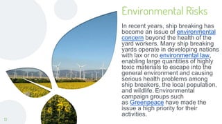 Environmental Risks
In recent years, ship breaking has
become an issue of environmental
concern beyond the health of the
yard workers. Many ship breaking
yards operate in developing nations
with lax or no environmental law,
enabling large quantities of highly
toxic materials to escape into the
general environment and causing
serious health problems among
ship breakers, the local population,
and wildlife. Environmental
campaign groups such
as Greenpeace have made the
issue a high priority for their
activities.
13
 