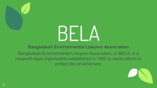 BELABangladesh Environmental Lawyers Association
Bangladesh Environmental Lawyers Association, or BELA, is a
nonprofit legal organization established in 1992 to assist efforts to
protect the environment.
14
 