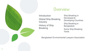 Overview
Ship Breaking in
Developed &
Developing Countries
Ship Breaking in
Bangladesh
Some Ship Breaking
Yards
Introduction
Global Ship Breaking
Industry
History of Ship
Breaking
Bangladesh Environmental Lawyers Association
3
 