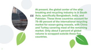 “
At present, the global center of the ship
breaking and recycling industry is in South
Asia, specifically Bangladesh, India, and
Pakistan. These three countries account for
70–80 percent of the international recycling
market for ocean-going vessels, with China
and Turkey covering most of the remaining
market. Only about 5 percent of global
volume is scrapped outside these five
countries.
7
 