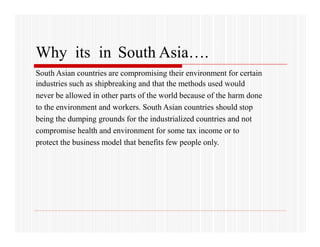 Why its in South Asia….
South Asian countries are compromising their environment for certain
industries such as shipbreaking and that the methods used would
never be allowed in other parts of the world because of the harm done
to the environment and workers. South Asian countries should stop
being the dumping grounds for the industrialized countries and not
compromise health and environment for some tax income or to
protect the business model that benefits few people only.
 