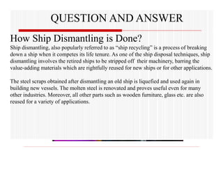 QUESTION AND ANSWER
How Ship Dismantling is Done?
Ship dismantling, also popularly referred to as “ship recycling” is a process of breaking
down a ship when it competes its life tenure. As one of the ship disposal techniques, ship
dismantling involves the retired ships to be stripped off their machinery, barring the
value-adding materials which are rightfully reused for new ships or for other applications.
The steel scraps obtained after dismantling an old ship is liquefied and used again in
building new vessels. The molten steel is renovated and proves useful even for many
other industries. Moreover, all other parts such as wooden furniture, glass etc. are also
reused for a variety of applications.
 
