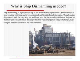 Why is Ship Dismantling needed?
Ship dismantling is highly necessary as the maintenance expenses of a particular vessel
keep soaring with time and it becomes really difficult to handle the same. Therefore, the
ship owners seek the easy way out and hand over the old vessel for effective disposal, so
that they can concentrate on dealing with other regular expenses like port charges, fuel
charges, and also salaries of the crew members.
 