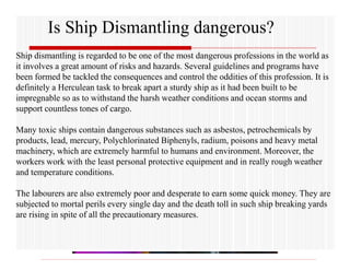 Is Ship Dismantling dangerous?
Ship dismantling is regarded to be one of the most dangerous professions in the world as
it involves a great amount of risks and hazards. Several guidelines and programs have
been formed be tackled the consequences and control the oddities of this profession. It is
definitely a Herculean task to break apart a sturdy ship as it had been built to be
impregnable so as to withstand the harsh weather conditions and ocean storms and
support countless tones of cargo.
Many toxic ships contain dangerous substances such as asbestos, petrochemicals by
products, lead, mercury, Polychlorinated Biphenyls, radium, poisons and heavy metal
machinery, which are extremely harmful to humans and environment. Moreover, the
workers work with the least personal protective equipment and in really rough weather
and temperature conditions.
The labourers are also extremely poor and desperate to earn some quick money. They are
subjected to mortal perils every single day and the death toll in such ship breaking yards
are rising in spite of all the precautionary measures.
 