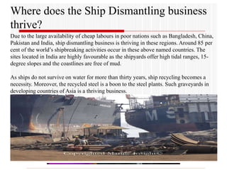 Where does the Ship Dismantling business
thrive?
Due to the large availability of cheap labours in poor nations such as Bangladesh, China,
Pakistan and India, ship dismantling business is thriving in these regions. Around 85 per
cent of the world’s shipbreaking activities occur in these above named countries. The
sites located in India are highly favourable as the shipyards offer high tidal ranges, 15-
degree slopes and the coastlines are free of mud.
As ships do not survive on water for more than thirty years, ship recycling becomes a
necessity. Moreover, the recycled steel is a boon to the steel plants. Such graveyards in
developing countries of Asia is a thriving business.
 
