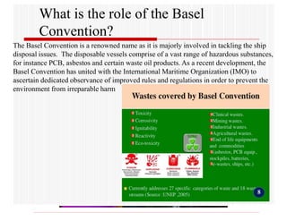 What is the role of the Basel
Convention?
The Basel Convention is a renowned name as it is majorly involved in tackling the ship
disposal issues. The disposable vessels comprise of a vast range of hazardous substances,
for instance PCB, asbestos and certain waste oil products. As a recent development, the
Basel Convention has united with the International Maritime Organization (IMO) to
ascertain dedicated observance of improved rules and regulations in order to prevent the
environment from irreparable harm
 