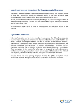 Large investments and companies in the Uruguayan shipbuilding sector
The sector’s most notable fixed capital investments include a slipway, two drydocks owned
by SCRA (the Construction, Repair and Armament Service of the Navy), a floating dock
owned by Tsakos and one owned by the National Port Administration (ANP).
In 2008, construction ended for the last two tugboat barges by two member organizations of
the Shipbuilding Chamber of a total of four that were built by Uruguay to transport cellulose
pulp on the Uruguay River.

In the Appendix there is a list of some of the companies and workshops related to the
industry.



Legal and tax framework
In terms of promotion and tax frameworks, there is a consensus that although some aspects
could be improved, legislation for shipyards, slipways and docks is very good. The 1984 law
states: “all taxes, including Value Added Tax, shall be excluded for the import of materials,
raw materials, capital goods and in general everything necessary for the development of the
national shipbuilding industry activity." It includes reimbursements for repair exports.
Practically everything that is imported is exempt from taxes and there are no royalties.
These exemptions for the sector offer advantages as compared to Brazil and Argentina.
Furthermore, the Uruguayan customs system is more agile and flexible than that of Brazil
and Argentina, which facilitates the entrance of supplies from the rest of the world.

Likewise, there are laws granting Corporate Income Tax (IRAE) exemptions when
investments are made through consortiums and where there are over 150 employees.




10
 