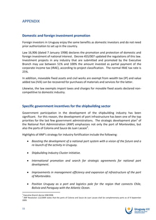 APPENDIX


Domestic and foreign investment promotion
Foreign investors in Uruguay enjoy the same benefits as domestic investors and do not need
prior authorization to set up in the country.

Law 16,906 (dated 7 January 1998) declares the promotion and protection of domestic and
foreign investment of national interest. Decree 455/007 updated the regulations of this law.
Investment projects in any industry that are submitted and promoted by the Executive
Branch may use between 51% and 100% the amount invested as partial payment of the
corporate income tax (IRAE), according to project classification. The normal IRAE tax rate is
25%.

In addition, moveable fixed assets and civil works are exempt from wealth tax (IP) and value
added tax (IVA) can be recovered for purchases of materials and services for the latter.

Likewise, the law exempts import taxes and charges for movable fixed assets declared non-
competitive to domestic industry.



Specific government incentives for the shipbuilding sector
Government participation in the development of the shipbuilding industry has been
significant. For this reason, the development of port infrastructure has been one of the top
priorities for the last few government administrations. The strategic development plan2 of
the National Port Administration (ANP) emphasizes not only the port of Montevideo, but
also the ports of Colonia and Sauce de Juan Lacaze3.

Highlights of ANP’s strategy for industry fortification include the following:

          Boosting the development of a national port system with a vision of the future and a
          re-launch of the activity in Uruguay.

          Shipbuilding Industry Cluster initiative.

          International promotion and search for strategic agreements for national port
          development.

          Improvements in management efficiency and expansion of infrastructure of the port
          of Montevideo.

          Position Uruguay as a port and logistics pole for the region that connects Chile,
          Bolivia and Paraguay with the Atlantic Ocean.
2
 Executive Branch decree 508/2008.
3
 ANP Resolution 112/2009 states that the ports of Colonia and Sauce de Juan Lacaze shall be complementary ports as of 9 September
2009.



11
 