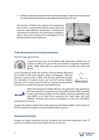 Initiative to develop a fishing terminal in Montevideo Bay to improve port activity and
        to enable improved operations of the shipbuilding industry at the port.


     The Ministry of Defense also supports the development
     of the sector. In partnership with the private sector, the
     navy has made significant investments in infrastructure
     and personnel training for the construction of barges in
     light of the current outlook and in anticipation of the
     possible demands of the Hydroway.




Trade agreements and investment protection
General trade agreements
                 Uruguay has been part of the World Trade Organization (WTO) since its
                 creation in 1995 and is part of the Latin American Integration Association
                 (ALADI, 1980) along with ten South American countries plus Cuba and
                 Mexico.

In the framework of ALADI, the Southern Common Market (Mercosur)
was formed in 1991 with Argentina, Brazil and Paraguay. Mercosur
became a customs union in 1995, with the free movement of goods,
the elimination of customs duties and non-tariff barriers between
countries, and a common external tariff for countries outside the bloc.
Venezuela is currently in the process of joining Mercosur.

                Within the framework of ALADI, Mercosur has signed free trade agreements
               with other countries in South America: Chile (1996), Bolivia (1996), Colombia,
               Ecuador and Venezuela (2004) and Peru (2005), and has an agreement with
               Israel (2007), all of which form respective Free Trade Zones, with tariff
               reduction schedules that should be completed no later than 2014/2018,
according to the country.

Uruguay also signed a bilateral free trade agreement with Mexico (2003), which allows for
the free movement of goods and services between both countries.



Investment protection
Uruguay has signed investment security, protection and promotion agreements with 27
countries, including Finland, France, Spain, the U.K. and the U.S.



12
 