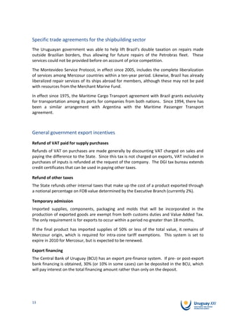 Specific trade agreements for the shipbuilding sector
The Uruguayan government was able to help lift Brazil’s double taxation on repairs made
outside Brazilian borders, thus allowing for future repairs of the Petrobras fleet. These
services could not be provided before on account of price competition.

The Montevideo Service Protocol, in effect since 2005, includes the complete liberalization
of services among Mercosur countries within a ten-year period. Likewise, Brazil has already
liberalized repair services of its ships abroad for members, although these may not be paid
with resources from the Merchant Marine Fund.

In effect since 1975, the Maritime Cargo Transport agreement with Brazil grants exclusivity
for transportation among its ports for companies from both nations. Since 1994, there has
been a similar arrangement with Argentina with the Maritime Passenger Transport
agreement.



General government export incentives
Refund of VAT paid for supply purchases
Refunds of VAT on purchases are made generally by discounting VAT charged on sales and
paying the difference to the State. Since this tax is not charged on exports, VAT included in
purchases of inputs is refunded at the request of the company. The DGI tax bureau extends
credit certificates that can be used in paying other taxes.

Refund of other taxes
The State refunds other internal taxes that make up the cost of a product exported through
a notional percentage on FOB value determined by the Executive Branch (currently 2%).

Temporary admission
Imported supplies, components, packaging and molds that will be incorporated in the
production of exported goods are exempt from both customs duties and Value Added Tax.
The only requirement is for exports to occur within a period no greater than 18 months.

If the final product has imported supplies of 50% or less of the total value, it remains of
Mercosur origin, which is required for intra-zone tariff exemptions. This system is set to
expire in 2010 for Mercosur, but is expected to be renewed.

Export financing
The Central Bank of Uruguay (BCU) has an export pre-finance system. If pre- or post-export
bank financing is obtained, 30% (or 10% in some cases) can be deposited in the BCU, which
will pay interest on the total financing amount rather than only on the deposit.




13
 