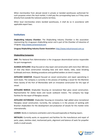 When merchandise from abroad stored in private or bonded warehouses authorized for
such purposes enters the local market, it shall pay the corresponding taxes as if they came
directly from outside the national customs territory.

When local merchandise enters bonded warehouses, it shall do so in accordance with
applicable export laws.




Institutions

Shipbuilding Industry Chamber: The Shipbuilding Industry Chamber is the association
representing the Uruguayan shipbuilding sector and is part of the Chamber of Industries of
Uruguay. http://www.camaranaval.com

Uruguay Shipbuilding Industry Cluster Association: http://www.industrianaval.com.uy


Shipbuilding Companies

ANP: The National Port Administration is the Uruguayan decentralized service responsible
for port management.

ALIANZA ASTILLERO: Shop focused on ship repair and construction with more than 300 tons
of new ship block construction including bow and stern blocks, sides, wave breaking
bulkheads and more. Welding procedures and qualified welders at client’s request.

ASTILLERO GADATUR: Shipyard focused on vessel construction and repair specializing in
work boats. The company is currently in the process of building a vessel for the Maritime
Pilots Society of the Port of Montevideo with an innovative construction for this type of
vessel.

ASTILLERO NEREUS: Shipbuilder focusing on recreational fiber glass vessel construction.
Representative for Zodiac boats and Suzuki outboard motors. The company has large
facilities for the repair of fiberglass vessels.

ASTILLERO VICTORIANO: Shipbuilder focusing on innovative, high added value recreational
fiberglass vessel construction. Currently, the company is in the process of working with
Brazilian shipbuilders for the development and production of vessels for this market niche
internationally.

LEONER: Works in mechanics and boilers and is focused especially on floating repairs.

METALDIS: Currently works on equipment and facilities for the manufacture and repair of
parts, pipes, stainless steel, mechanized parts, alignment and balance of axels for propeller
shafts in small vessels.



15
 