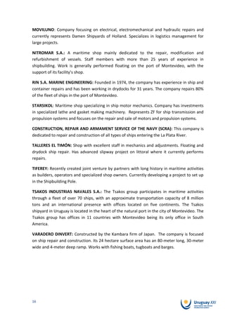 MOVILUNO: Company focusing on electrical, electromechanical and hydraulic repairs and
currently represents Damen Shipyards of Holland. Specializes in logistics management for
large projects.

NITROMAR S.A.: A maritime shop mainly dedicated to the repair, modification and
refurbishment of vessels. Staff members with more than 25 years of experience in
shipbuilding. Work is generally performed floating on the port of Montevideo, with the
support of its facility’s shop.

RIN S.A. MARINE ENGINEERING: Founded in 1974, the company has experience in ship and
container repairs and has been working in drydocks for 31 years. The company repairs 80%
of the fleet of ships in the port of Montevideo.

STARSIKOL: Maritime shop specializing in ship motor mechanics. Company has investments
in specialized lathe and gasket making machinery. Represents ZF for ship transmission and
propulsion systems and focuses on the repair and sale of motors and propulsion systems.

CONSTRUCTION, REPAIR AND ARMAMENT SERVICE OF THE NAVY (SCRA): This company is
dedicated to repair and construction of all types of ships entering the La Plata River.

TALLERES EL TIMÓN: Shop with excellent staff in mechanics and adjustments. Floating and
drydock ship repair. Has advanced slipway project on littoral where it currently performs
repairs.

TIFEREY: Recently created joint venture by partners with long history in maritime activities
as builders, operators and specialized shop owners. Currently developing a project to set up
in the Shipbuilding Pole.

TSAKOS INDUSTRIAS NAVALES S.A.: The Tsakos group participates in maritime activities
through a fleet of over 70 ships, with an approximate transportation capacity of 8 million
tons and an international presence with offices located on five continents. The Tsakos
shipyard in Uruguay is located in the heart of the natural port in the city of Montevideo. The
Tsakos group has offices in 11 countries with Montevideo being its only office in South
America.

VARADERO DINVERT: Constructed by the Kambara firm of Japan. The company is focused
on ship repair and construction. Its 24 hectare surface area has an 80-meter long, 30-meter
wide and 4-meter deep ramp. Works with fishing boats, tugboats and barges.




16
 