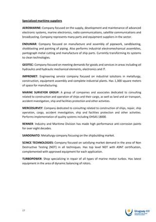 Specialized maritime suppliers

AEROMARINE: Company focused on the supply, development and maintenance of advanced
electronic systems, marine electronics, radio communications, satellite communications and
broadcasting. Company represents many parts and equipment suppliers in the sector.

ENDUMAR: Company focused on manufacture and assembly of pipework, sandblasting,
shotblasting and painting of piping. Also performs industrial electromechanical assemblies,
pantograph metal cutting and manufacture of ship parts. Currently transforming its systems
to clean technologies.

GEOTEC: Company focused on meeting demands for goods and services in areas including oil
hydraulics and hydraulic mechanical elements, electronics and IT.

IMPROMET: Engineering service company focused on industrial solutions in metallurgy,
construction, equipment assembly and complete industrial plants. Has 1,300 square meters
of space for manufacturing.

MARINE SURVEYOR GROUP: A group of companies and associates dedicated to consulting
related to construction and operation of ships and their cargo, as well as land and air transport,
accident investigation, ship and facilities protection and other activities.

MERCOSURVEY: Company dedicated to consulting related to construction of ships, repair, ship
operation, cargo, accident investigation, ship and facilities protection and other activities.
Performs implementation of quality systems including OHSAS 18000.

RENNER: Industry and Maritime Division has made high performance anti-corrosion paints
for over eight decades.

SANDONATO: Metallurgy company focusing on the shipbuilding market.

SCINCE TECHNOLOGIES: Company focused on satisfying market demand in the area of Non
Destructive Testing (NDT) in all techniques. Has top level NDT with ASNT certification,
complemented with approved equipment for each application.

TURBOPOWER: Shop specializing in repair of all types of marine motor turbos. Has latest
equipment in the area of dynamic balancing of rotors.




17
 
