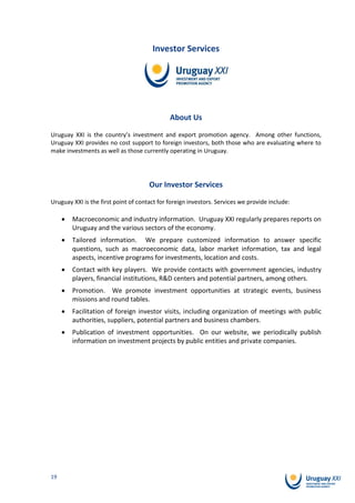 Investor Services




                                              About Us

Uruguay XXI is the country’s investment and export promotion agency. Among other functions,
Uruguay XXI provides no cost support to foreign investors, both those who are evaluating where to
make investments as well as those currently operating in Uruguay.




                                      Our Investor Services

Uruguay XXI is the first point of contact for foreign investors. Services we provide include:

        Macroeconomic and industry information. Uruguay XXI regularly prepares reports on
        Uruguay and the various sectors of the economy.
        Tailored information. We prepare customized information to answer specific
        questions, such as macroeconomic data, labor market information, tax and legal
        aspects, incentive programs for investments, location and costs.
        Contact with key players. We provide contacts with government agencies, industry
        players, financial institutions, R&D centers and potential partners, among others.
        Promotion. We promote investment opportunities at strategic events, business
        missions and round tables.
        Facilitation of foreign investor visits, including organization of meetings with public
        authorities, suppliers, potential partners and business chambers.
        Publication of investment opportunities. On our website, we periodically publish
        information on investment projects by public entities and private companies.




19
 