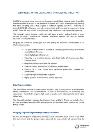 WHY INVEST IN THE URUGUAYAN SHIPBUILDING INDUSTRY?


In 2006, a promising phase began in the Uruguayan shipbuilding industry sector favored by
intense commercial activity in the port of Montevideo. As a result, the shipbuilding industry
has been operating with a high degree of installed capacity utilization. Invoicing has
exceeded USD 20 million per year with new domestic and international investments being
made. Given the forecasts for strong demand, new investments are continually appearing.

The industry’s current demand results from high levels of activity and profitability of other
sectors, including: transportation, fisheries, petroleum, defense and security services,
research, tourism and others.

Uruguay has numerous advantages that are leading to expanded development of its
shipbuilding industry:

              The port of Montevideo is located at a strategic position along the Atlantic
              coast of South America.
              Proximity to large fishing areas.
              Proximity to a maritime corridor with high traffic of Panamax and Post-
              Panamax ships.
              Good international reputation for services.
              Potential market for construction of barges and tugboats.
              Creation of a local cluster with significant government support and
              commitment.
              Favorable legal framework for shipyards.
              Highly qualified and specialized human resources.


Industry description
The shipbuilding industry includes various activities, such as: construction, transformation,
repair, maintenance and dismantlement, as well as manufacturing of machinery and
accessories. This industry requires high levels of capital and is intensive in terms of highly
skilled labor.

The shipbuilding industry has two classifications: heavy and light. The former includes fleets
for river and ocean transportation, while the latter entails mainly sport, tourism and coastal
fishing vessels.



Uruguay Shipbuilding Industry Cluster Association
In 2007, the Uruguayan Shipbuilding Industry Cluster Association began to take shape when
the government and the private sector assumed the responsibility of transforming the


2
 