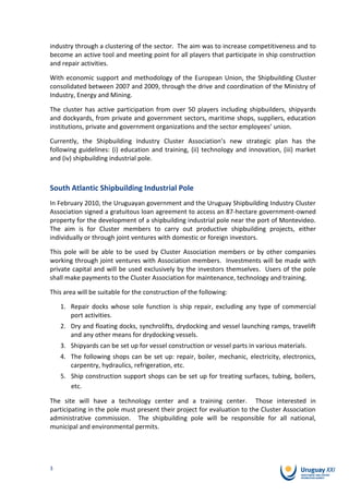 industry through a clustering of the sector. The aim was to increase competitiveness and to
become an active tool and meeting point for all players that participate in ship construction
and repair activities.

With economic support and methodology of the European Union, the Shipbuilding Cluster
consolidated between 2007 and 2009, through the drive and coordination of the Ministry of
Industry, Energy and Mining.

The cluster has active participation from over 50 players including shipbuilders, shipyards
and dockyards, from private and government sectors, maritime shops, suppliers, education
institutions, private and government organizations and the sector employees’ union.

Currently, the Shipbuilding Industry Cluster Association’s new strategic plan has the
following guidelines: (i) education and training, (ii) technology and innovation, (iii) market
and (iv) shipbuilding industrial pole.



South Atlantic Shipbuilding Industrial Pole
In February 2010, the Uruguayan government and the Uruguay Shipbuilding Industry Cluster
Association signed a gratuitous loan agreement to access an 87-hectare government-owned
property for the development of a shipbuilding industrial pole near the port of Montevideo.
The aim is for Cluster members to carry out productive shipbuilding projects, either
individually or through joint ventures with domestic or foreign investors.

This pole will be able to be used by Cluster Association members or by other companies
working through joint ventures with Association members. Investments will be made with
private capital and will be used exclusively by the investors themselves. Users of the pole
shall make payments to the Cluster Association for maintenance, technology and training.

This area will be suitable for the construction of the following:

    1. Repair docks whose sole function is ship repair, excluding any type of commercial
       port activities.
    2. Dry and floating docks, synchrolifts, drydocking and vessel launching ramps, travelift
       and any other means for drydocking vessels.
    3. Shipyards can be set up for vessel construction or vessel parts in various materials.
    4. The following shops can be set up: repair, boiler, mechanic, electricity, electronics,
       carpentry, hydraulics, refrigeration, etc.
    5. Ship construction support shops can be set up for treating surfaces, tubing, boilers,
       etc.

The site will have a technology center and a training center. Those interested in
participating in the pole must present their project for evaluation to the Cluster Association
administrative commission. The shipbuilding pole will be responsible for all national,
municipal and environmental permits.




3
 