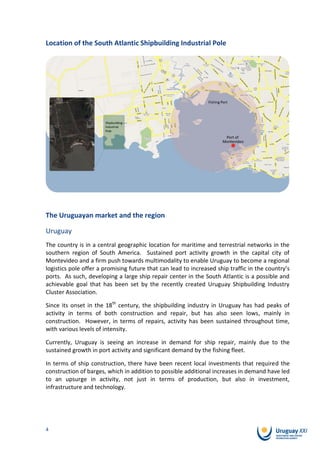 Location of the South Atlantic Shipbuilding Industrial Pole




The Uruguayan market and the region

Uruguay
The country is in a central geographic location for maritime and terrestrial networks in the
southern region of South America. Sustained port activity growth in the capital city of
Montevideo and a firm push towards multimodality to enable Uruguay to become a regional
logistics pole offer a promising future that can lead to increased ship traffic in the country’s
ports. As such, developing a large ship repair center in the South Atlantic is a possible and
achievable goal that has been set by the recently created Uruguay Shipbuilding Industry
Cluster Association.

Since its onset in the 18th century, the shipbuilding industry in Uruguay has had peaks of
activity in terms of both construction and repair, but has also seen lows, mainly in
construction. However, in terms of repairs, activity has been sustained throughout time,
with various levels of intensity.

Currently, Uruguay is seeing an increase in demand for ship repair, mainly due to the
sustained growth in port activity and significant demand by the fishing fleet.

In terms of ship construction, there have been recent local investments that required the
construction of barges, which in addition to possible additional increases in demand have led
to an upsurge in activity, not just in terms of production, but also in investment,
infrastructure and technology.




4
 