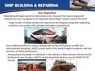 SHIP BUILDING & REPAIRING
Our Expertise
Shipbuliding & Repairing (which encompasses the shipyards, the marine equipment
manufactures etc,) has grown as an important and strategic industry around the world
Large number of skilled workers are required by the shipyard, along with supporting
industries such as steel mills,railroads and engine manufactures.
From traditional offshore, subsea, drilling engineering and Pipelines to HSSE and
environmental disciplines, AJEETS assists some of the world’s largest companies with the
provision of skilled professionals
Having placed thousands of individuals in the industry, in both contract and permanent
positions for over 22 years, AJEETS has the experience to serve you the RIGHT FIT for
any job
 