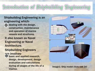 6/10/2015 3
Shipbuilding Engineering is an
engineering which-
dealing with the design,
construction, maintenance
and operation of marine
vessels and structures.
It also known as Naval
Engineering or Naval
Architecture.
Shipbuilding Engineers
are involves-
basic and applied research,
design, development, design
evaluation and calculations
during all stages of the life of a
marine.
Image1: Ship model (Auto cad 3d)
 