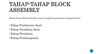 Dalam Proses Block Assembly, selalu mengikuti pentahapan sabagai berikut:
Tahap Pembuatan Awal.
Tahap Perakitan Awal.
Tahap Perakitan.
Tahap Pembangunan.
 